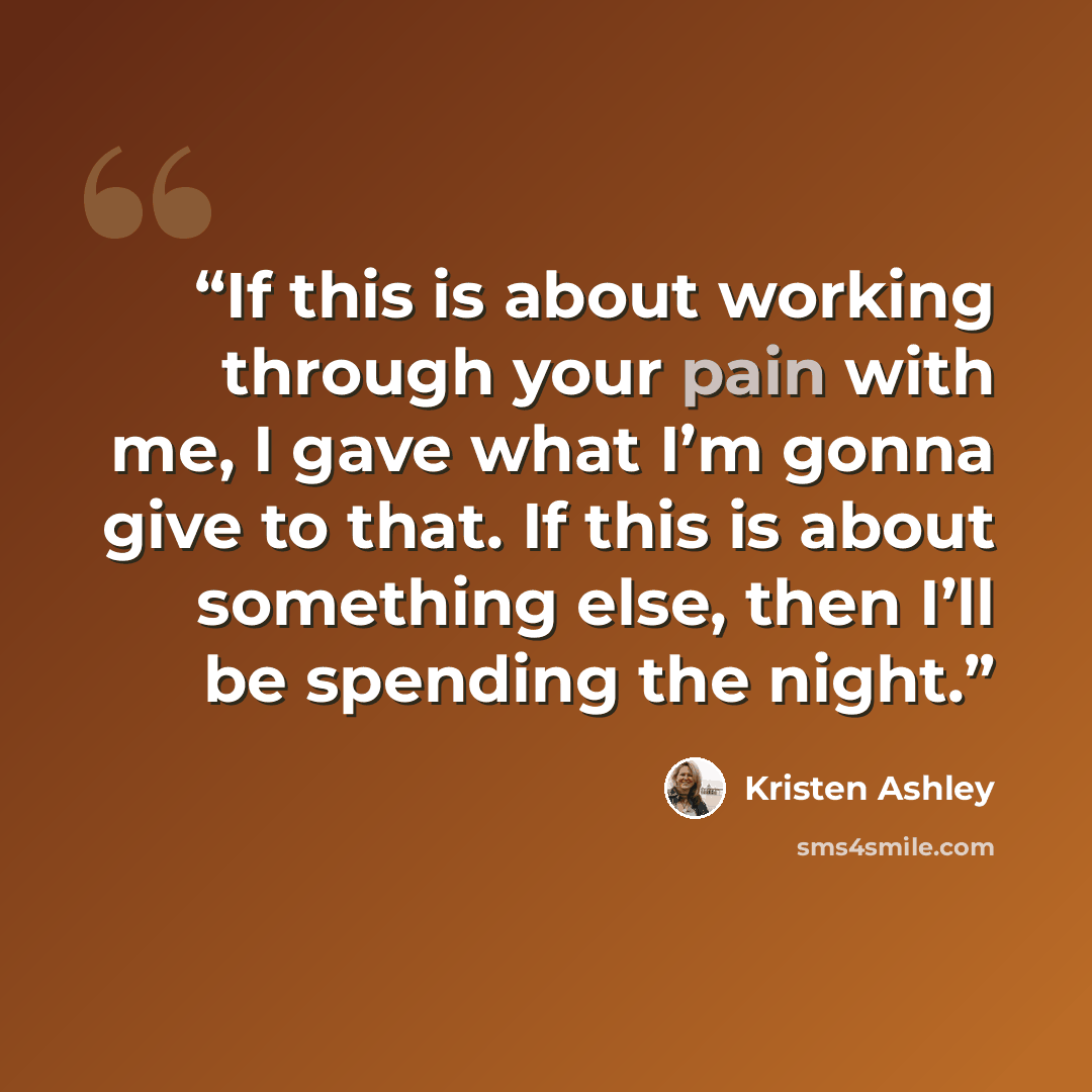 “If this is about working through your pain with me, I gave what I’m gonna give to that. If this is about something else, then I’ll be spending the night.” quote by Kristen Ashley