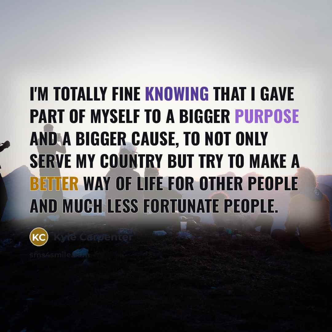 “I'm totally fine knowing that I gave part of myself to a bigger purpose and a bigger cause, to not only serve my country but try to make a better way of life for other people and much less fortunate people.” quote by Kyle Carpenter