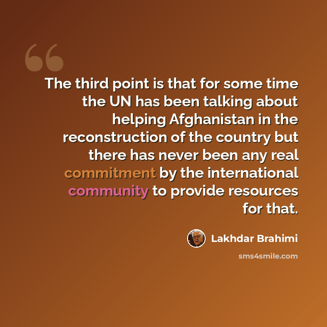 “The third point is that for some time the UN has been talking about helping Afghanistan in the reconstruction of the country but there has never been any real commitment by the international community to provide resources for that.” quote by Lakhdar Brahimi