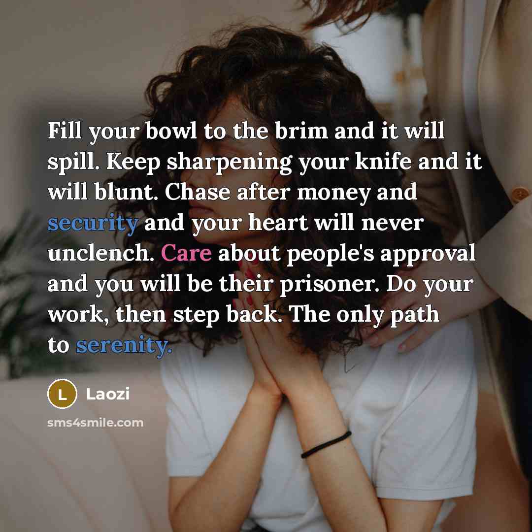 “Fill your bowl to the brim and it will spill. Keep sharpening your knife and it will blunt. Chase after money and security and your heart will never unclench. Care about people's approval and you will be their prisoner. Do your work, then step back. The only path to serenity.” quote by Laozi