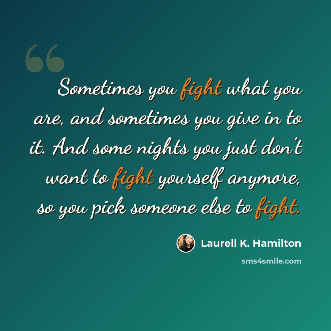 “Sometimes you fight what you are, and sometimes you give in to it. And some nights you just don’t want to fight yourself anymore, so you pick someone else to fight.” quote by Laurell K. Hamilton