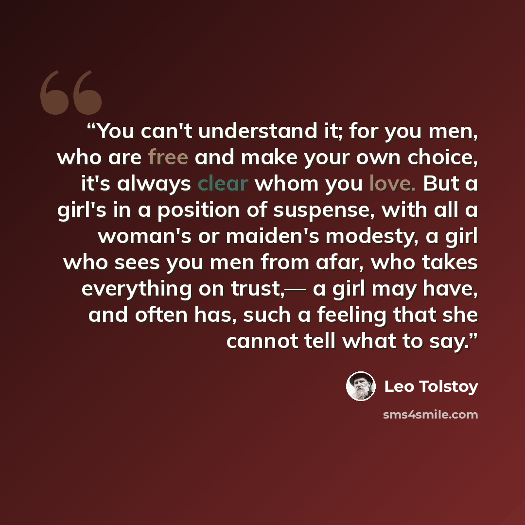 “You can't understand it; for you men, who are free and make your own choice, it's always clear whom you love. But a girl's in a position of suspense, with all a woman's or maiden's modesty, a girl who sees you men from afar, who takes everything on trust,— a girl may have, and often has, such a…” quote by Leo Tolstoy
