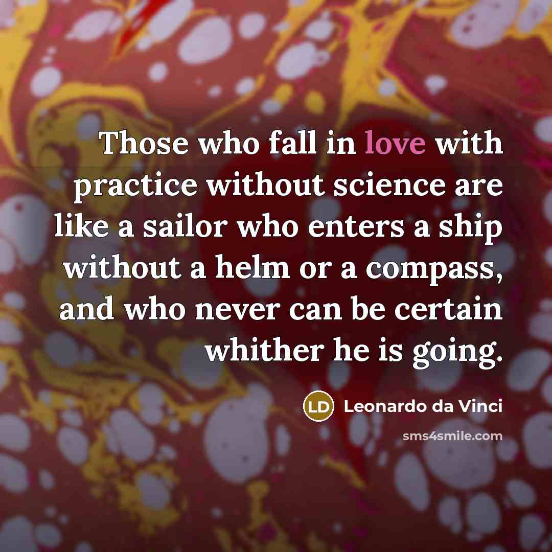 “Those who fall in love with practice without science are like a sailor who enters a ship without a helm or a compass, and who never can be certain whither he is going.” quote by Leonardo da Vinci