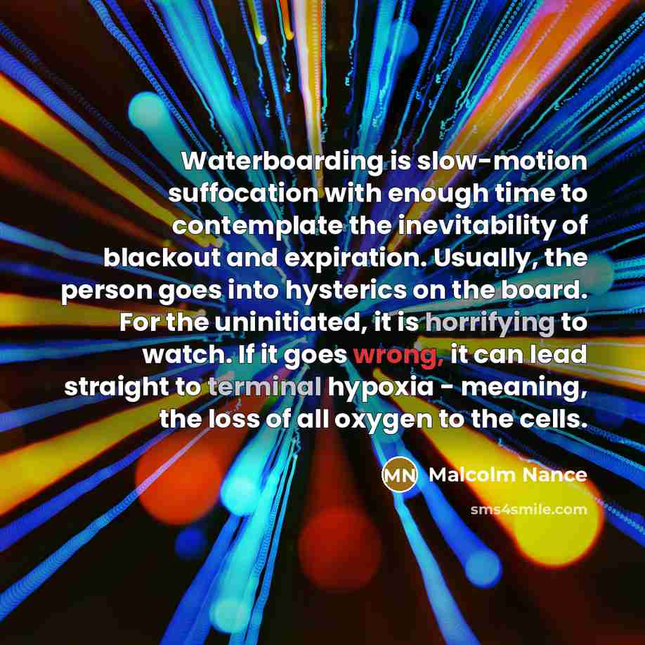 “Waterboarding is slow-motion suffocation with enough time to contemplate the inevitability of blackout and expiration. Usually, the person goes into hysterics on the board. For the uninitiated, it is horrifying to watch. If it goes wrong, it can lead straight to terminal hypoxia - meaning, the…” quote by Malcolm Nance