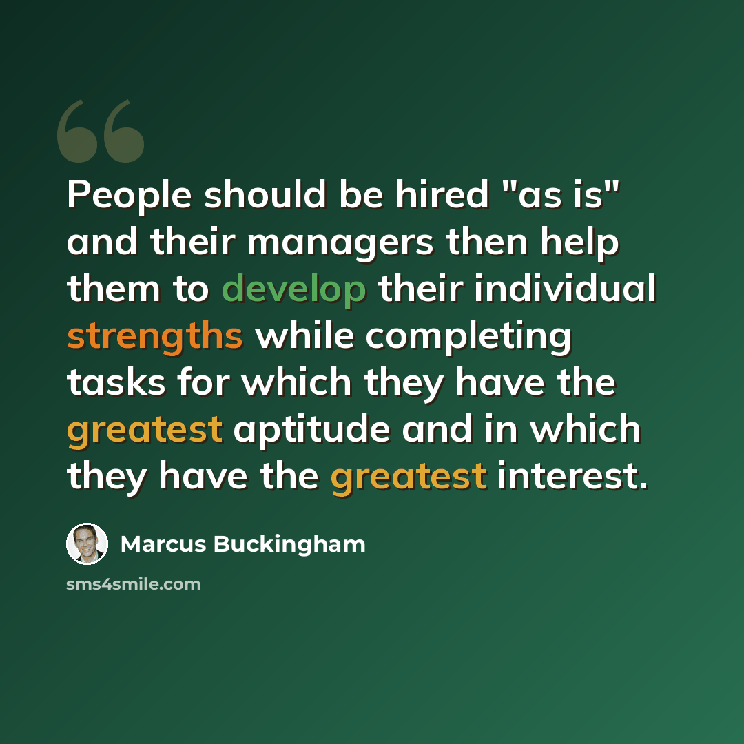“People should be hired "as is" and their managers then help them to develop their individual strengths while completing tasks for which they have the greatest aptitude and in which they have the greatest interest.” quote by Marcus Buckingham