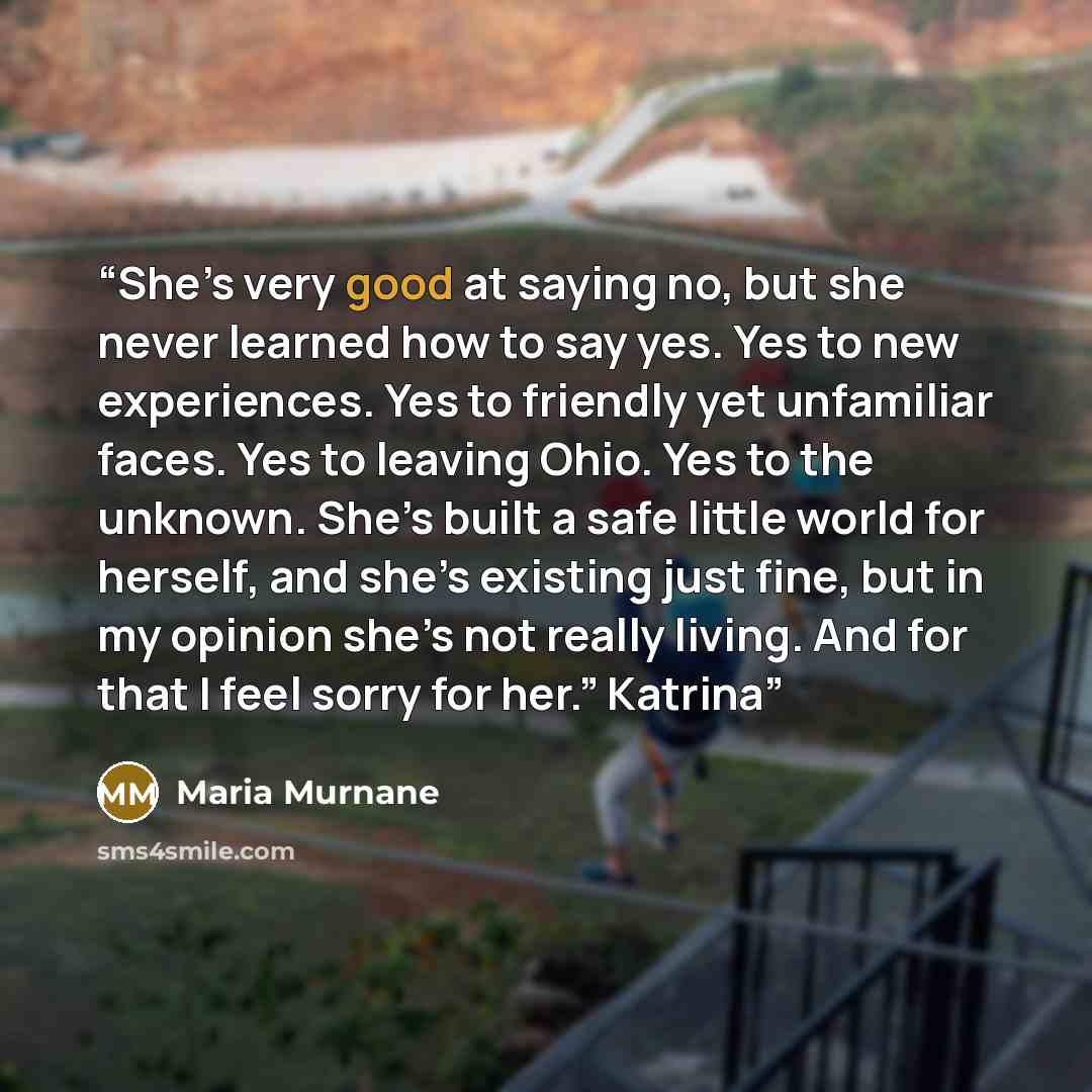 “She’s very good at saying no, but she never learned how to say yes. Yes to new experiences. Yes to friendly yet unfamiliar faces. Yes to leaving Ohio. Yes to the unknown. She’s built a safe little world for herself, and she’s existing just fine, but in my opinion she’s not really living. And for…” quote by Maria Murnane