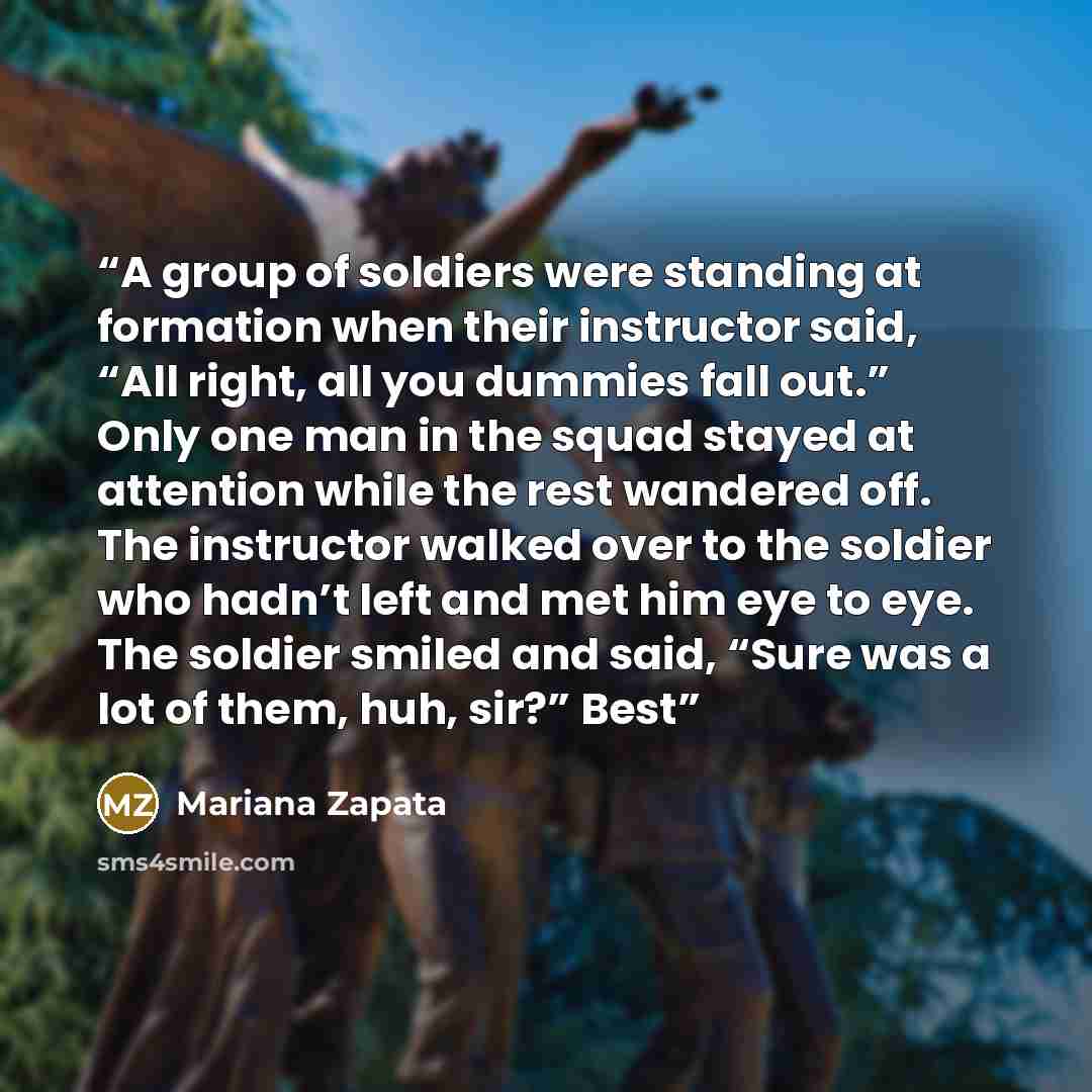 “A group of soldiers were standing at formation when their instructor said, “All right, all you dummies fall out.” Only one man in the squad stayed at attention while the rest wandered off. The instructor walked over to the soldier who hadn’t left and met him eye to eye. The soldier smiled and…” quote by Mariana Zapata
