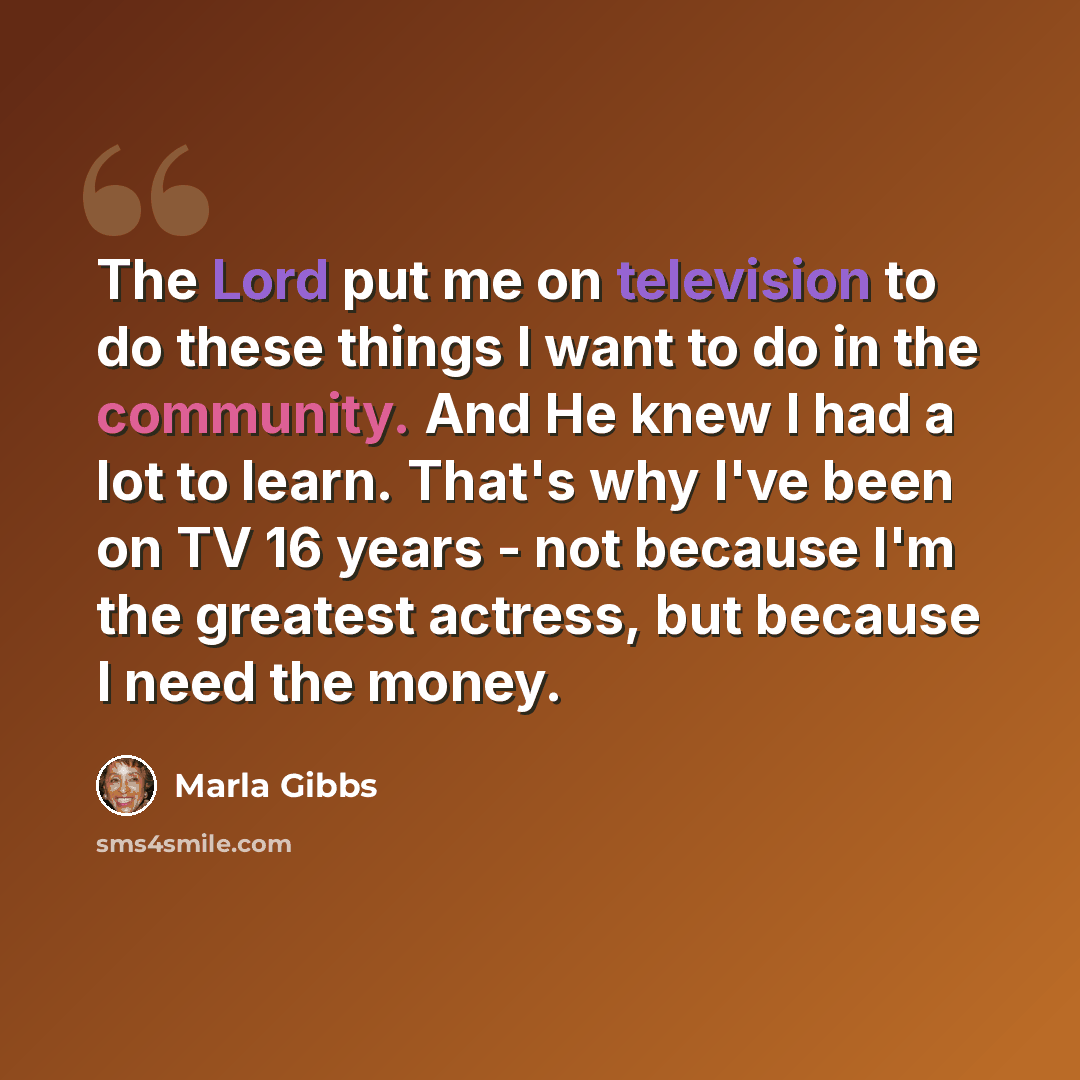 “The Lord put me on television to do these things I want to do in the community. And He knew I had a lot to learn. That's why I've been on TV 16 years - not because I'm the greatest actress, but because I need the money.” quote by Marla Gibbs