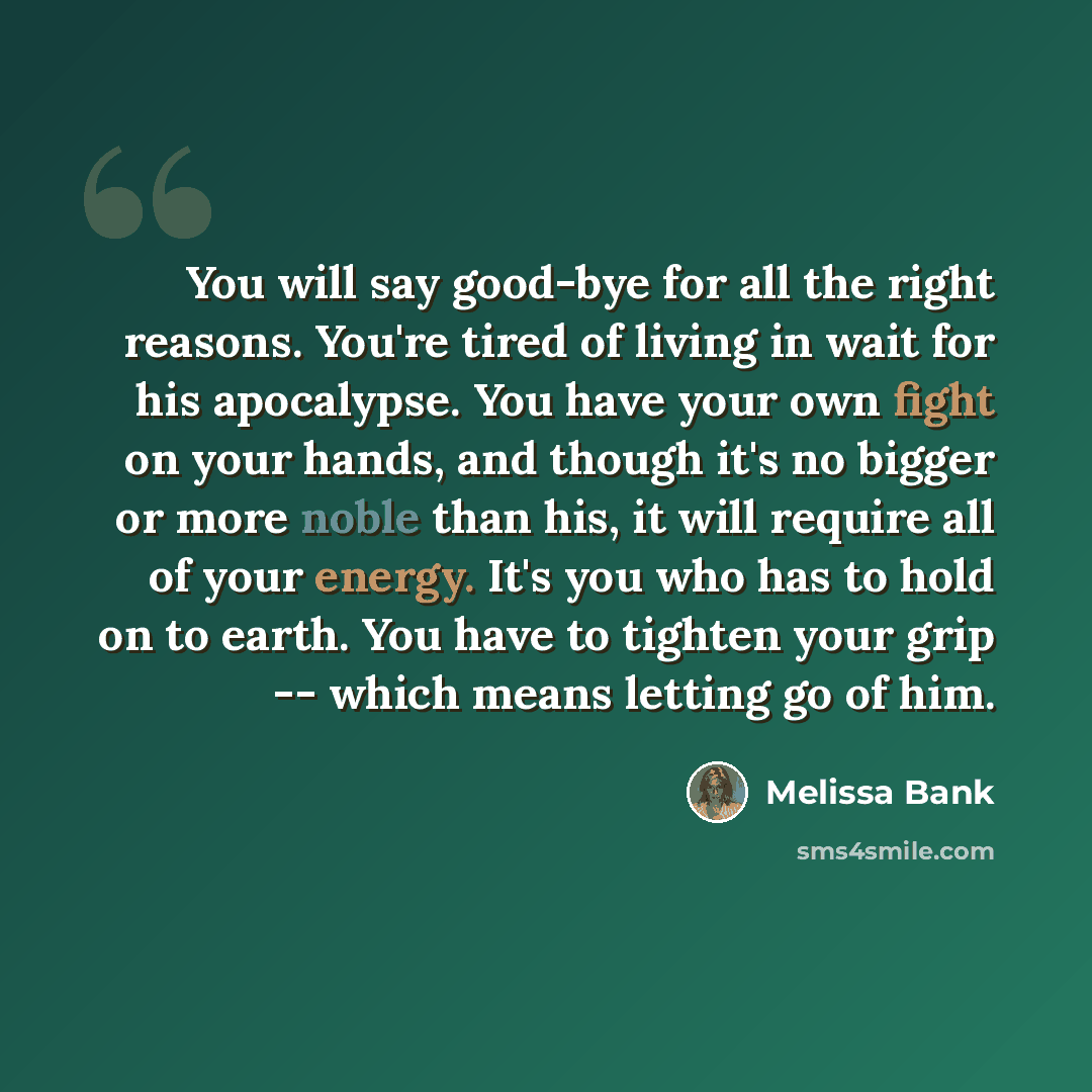 “You will say good-bye for all the right reasons. You're tired of living in wait for his apocalypse. You have your own fight on your hands, and though it's no bigger or more noble than his, it will require all of your energy. It's you who has to hold on to earth. You have to tighten your grip…” quote by Melissa Bank