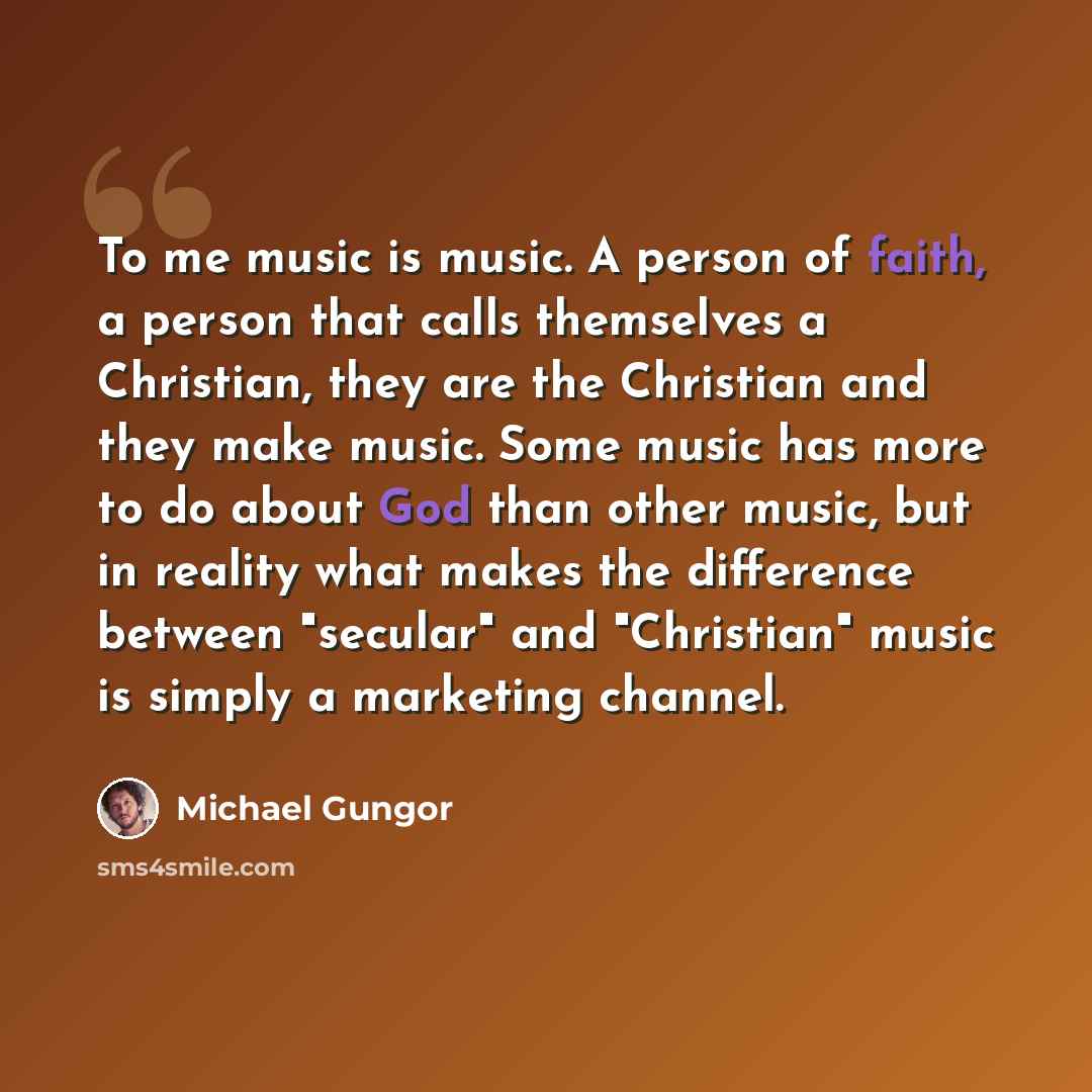“To me music is music. A person of faith, a person that calls themselves a Christian, they are the Christian and they make music. Some music has more to do about God than other music, but in reality what makes the difference between "secular" and "Christian" music is simply a marketing channel.” quote by Michael Gungor
