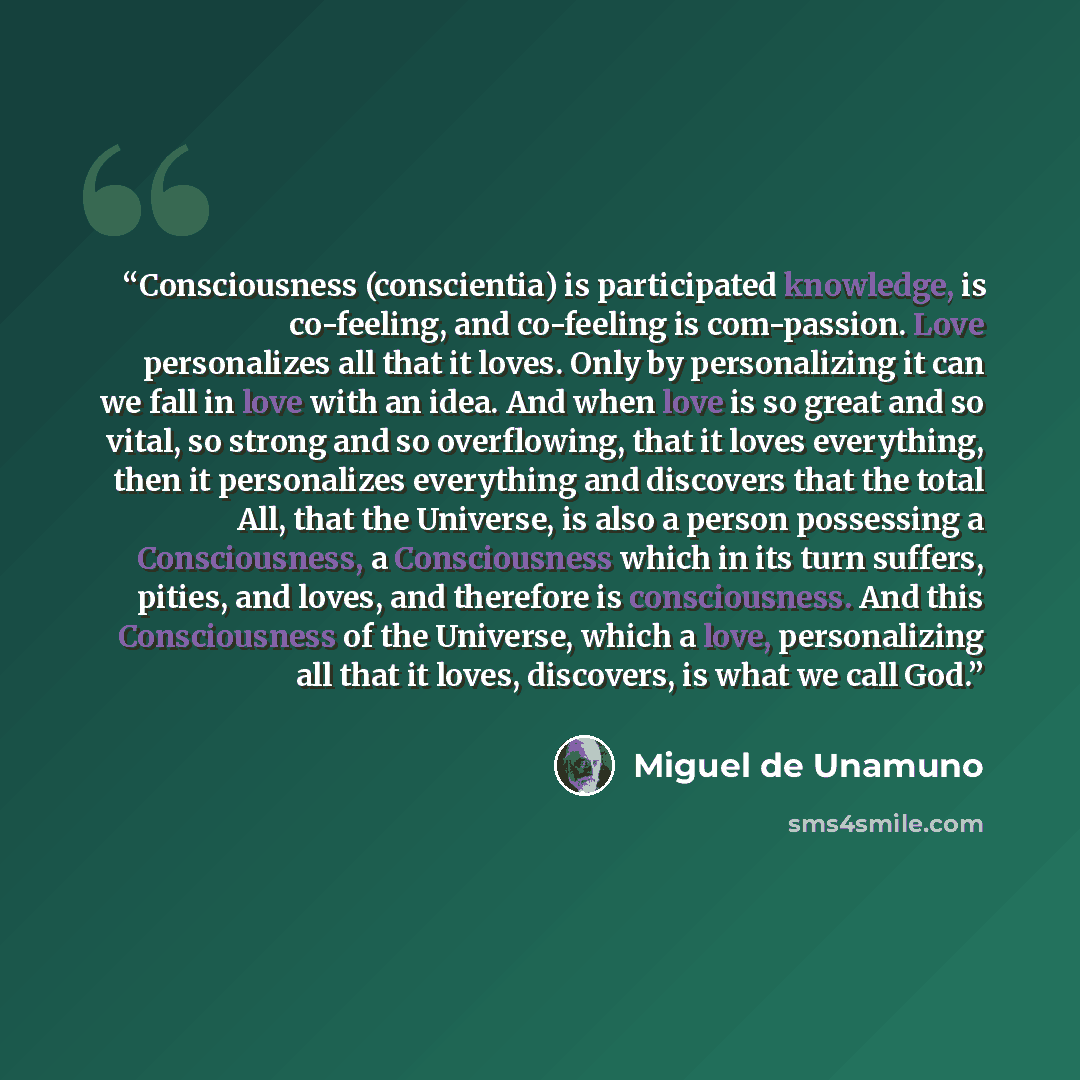 “Consciousness (conscientia) is participated knowledge, is co-feeling, and co-feeling is com-passion. Love personalizes all that it loves. Only by personalizing it can we fall in love with an idea. And when love is so great and so vital, so strong and so overflowing, that it loves everything, then…” quote by Miguel de Unamuno