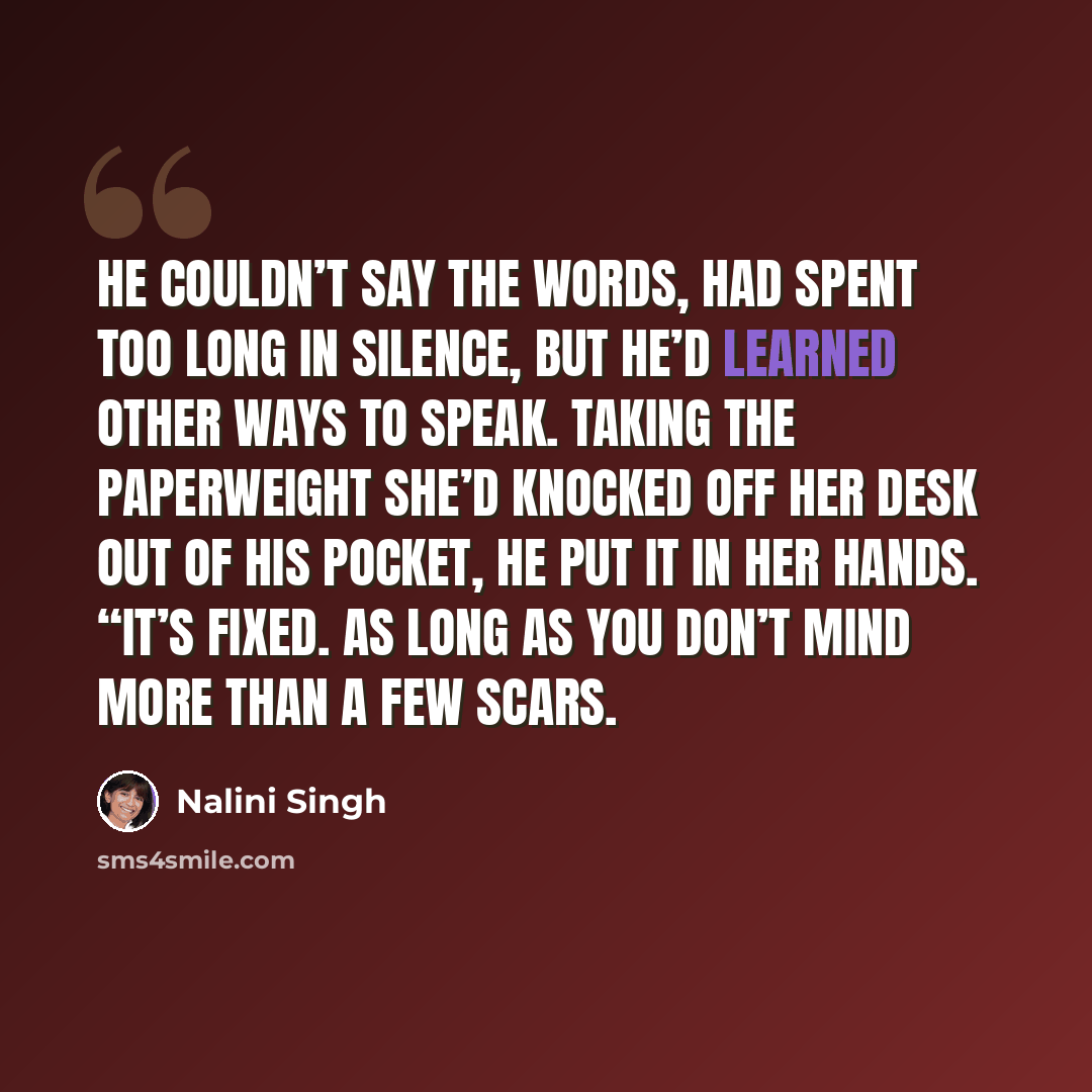 “He couldn’t say the words, had spent too long in Silence, but he’d learned other ways to speak. Taking the paperweight she’d knocked off her desk out of his pocket, he put it in her hands. “It’s fixed. As long as you don’t mind more than a few scars.” quote by Nalini Singh