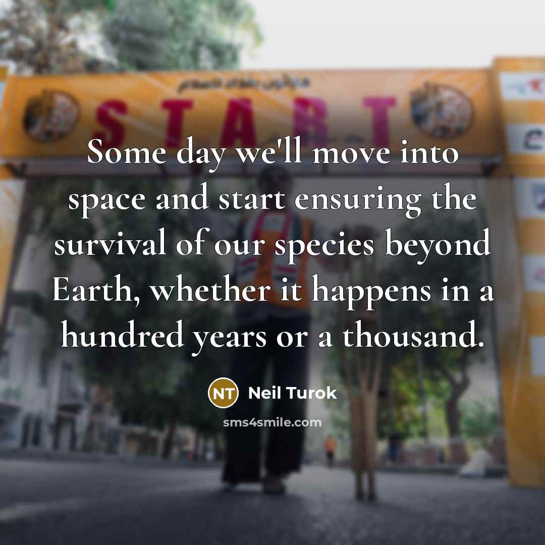 “Some day we'll move into space and start ensuring the survival of our species beyond Earth, whether it happens in a hundred years or a thousand.” quote by Neil Turok