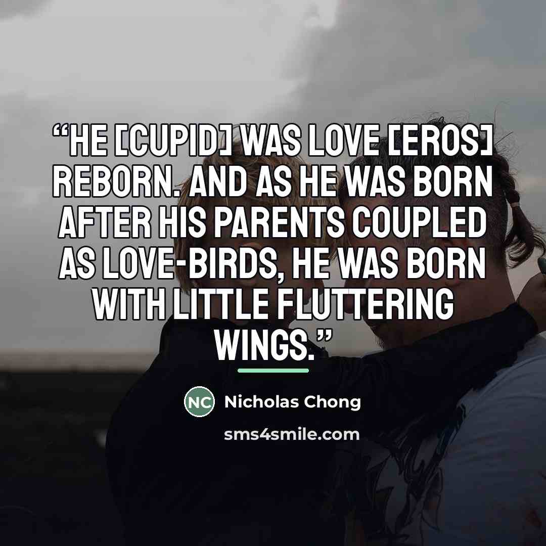 “He [Cupid] was Love [Eros] reborn. And as he was born after his parents coupled as Love-Birds, he was born with little fluttering wings.” quote by Nicholas Chong