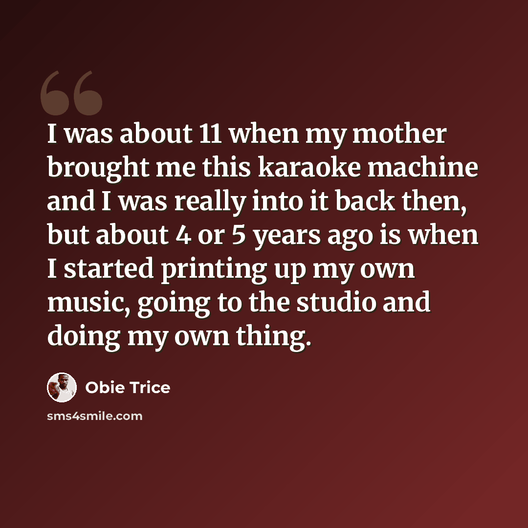 “I was about 11 when my mother brought me this karaoke machine and I was really into it back then, but about 4 or 5 years ago is when I started printing up my own music, going to the studio and doing my own thing.” quote by Obie Trice