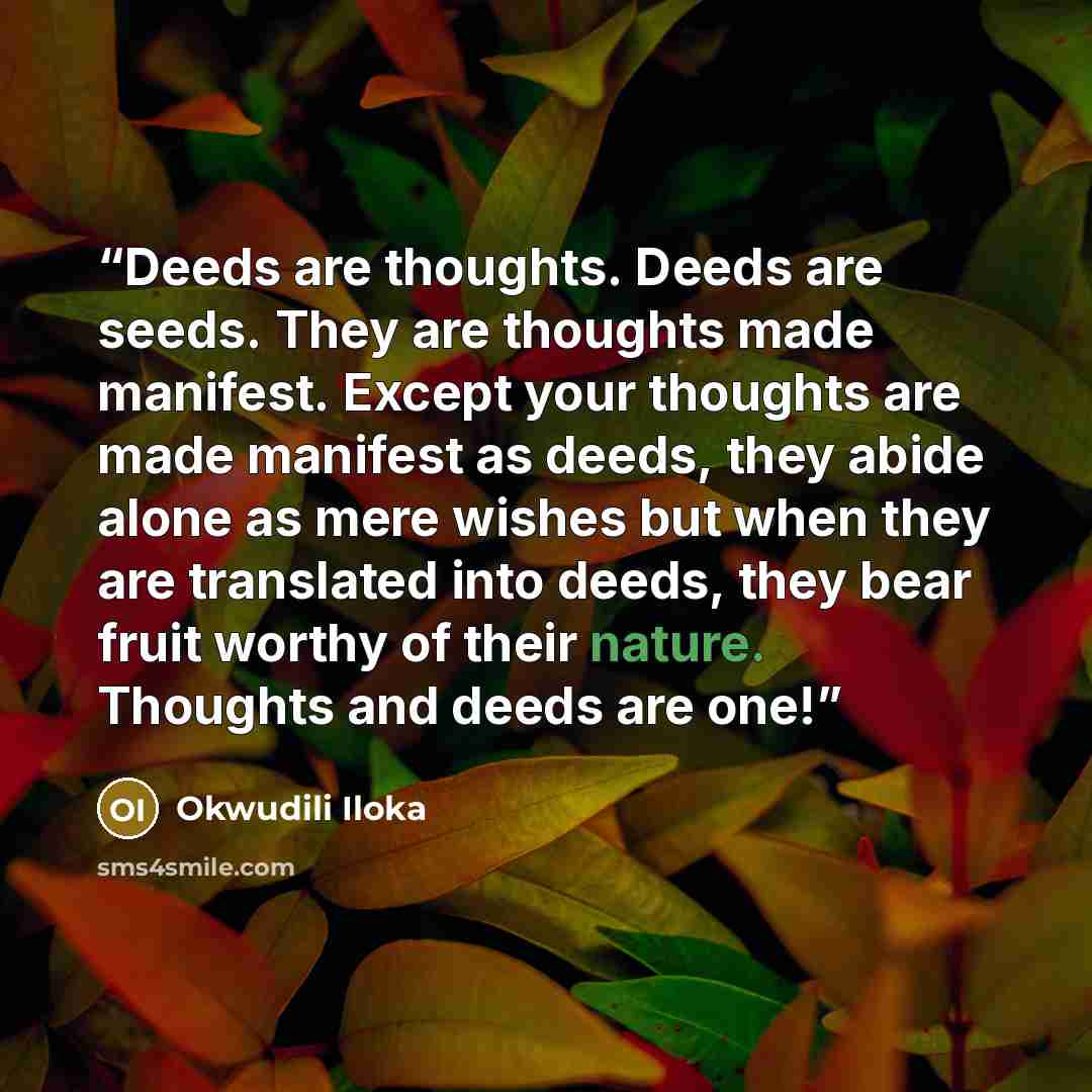 “Deeds are thoughts. Deeds are seeds. They are thoughts made manifest. Except your thoughts are made manifest as deeds, they abide alone as mere wishes but when they are translated into deeds, they bear fruit worthy of their nature. Thoughts and deeds are one!” quote by Okwudili Iloka