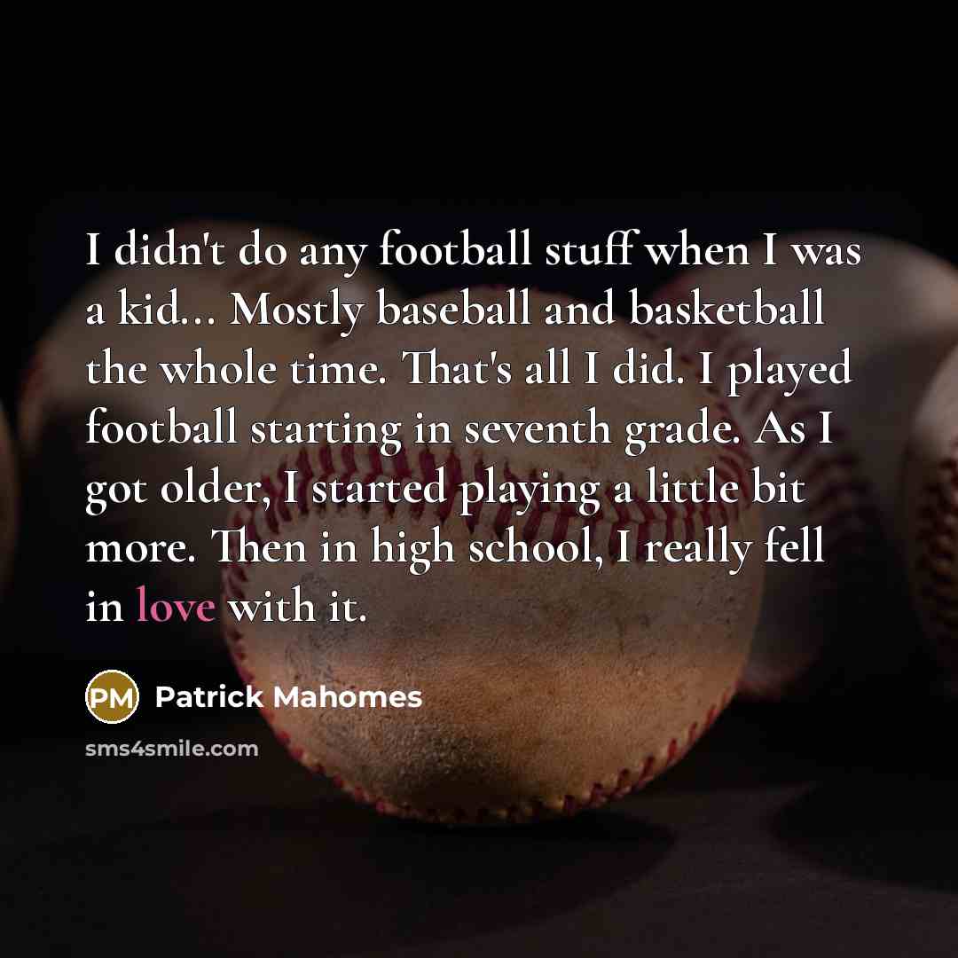 “I didn't do any football stuff when I was a kid... Mostly baseball and basketball the whole time. That's all I did. I played football starting in seventh grade. As I got older, I started playing a little bit more. Then in high school, I really fell in love with it.” quote by Patrick Mahomes