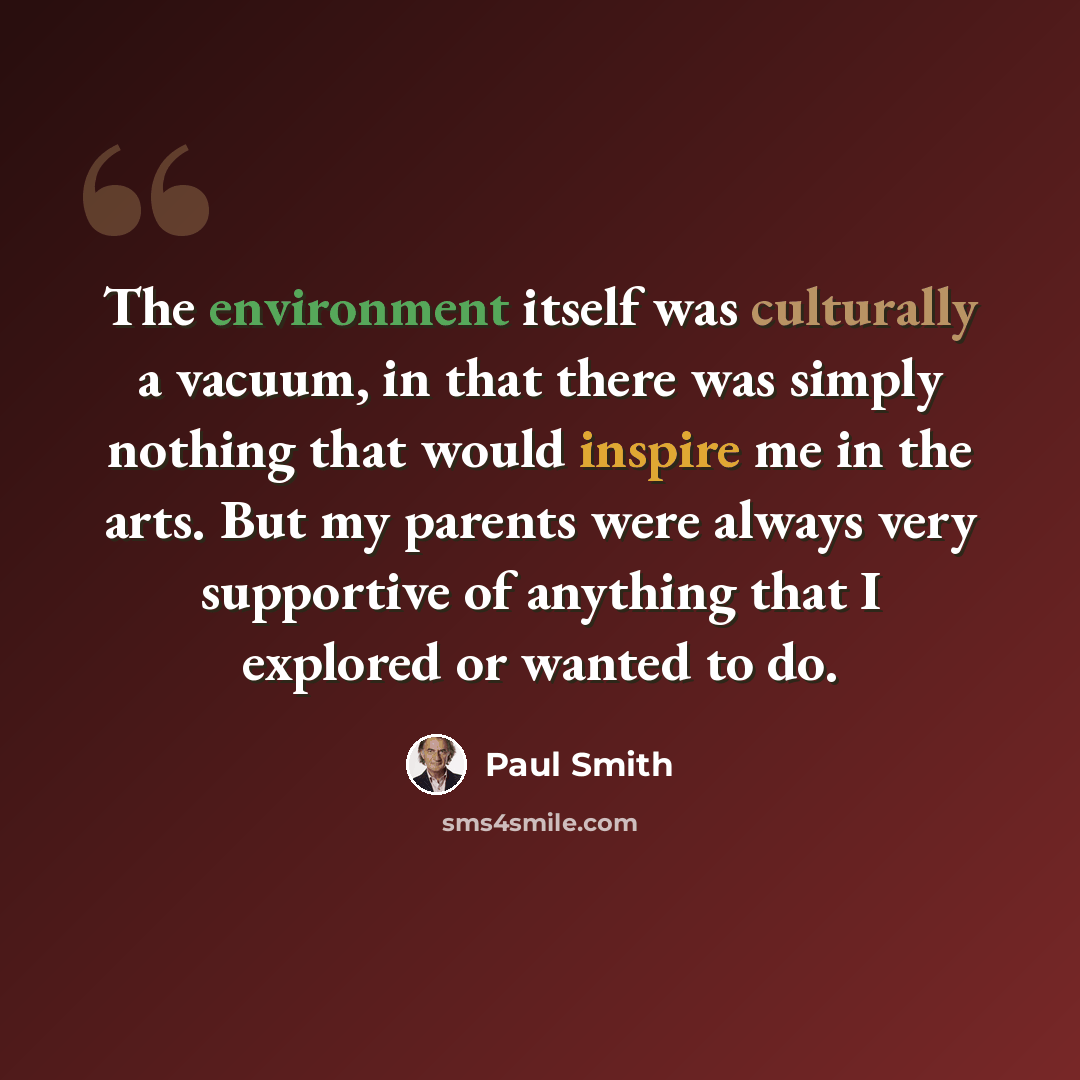 “The environment itself was culturally a vacuum, in that there was simply nothing that would inspire me in the arts. But my parents were always very supportive of anything that I explored or wanted to do.” quote by Paul Smith