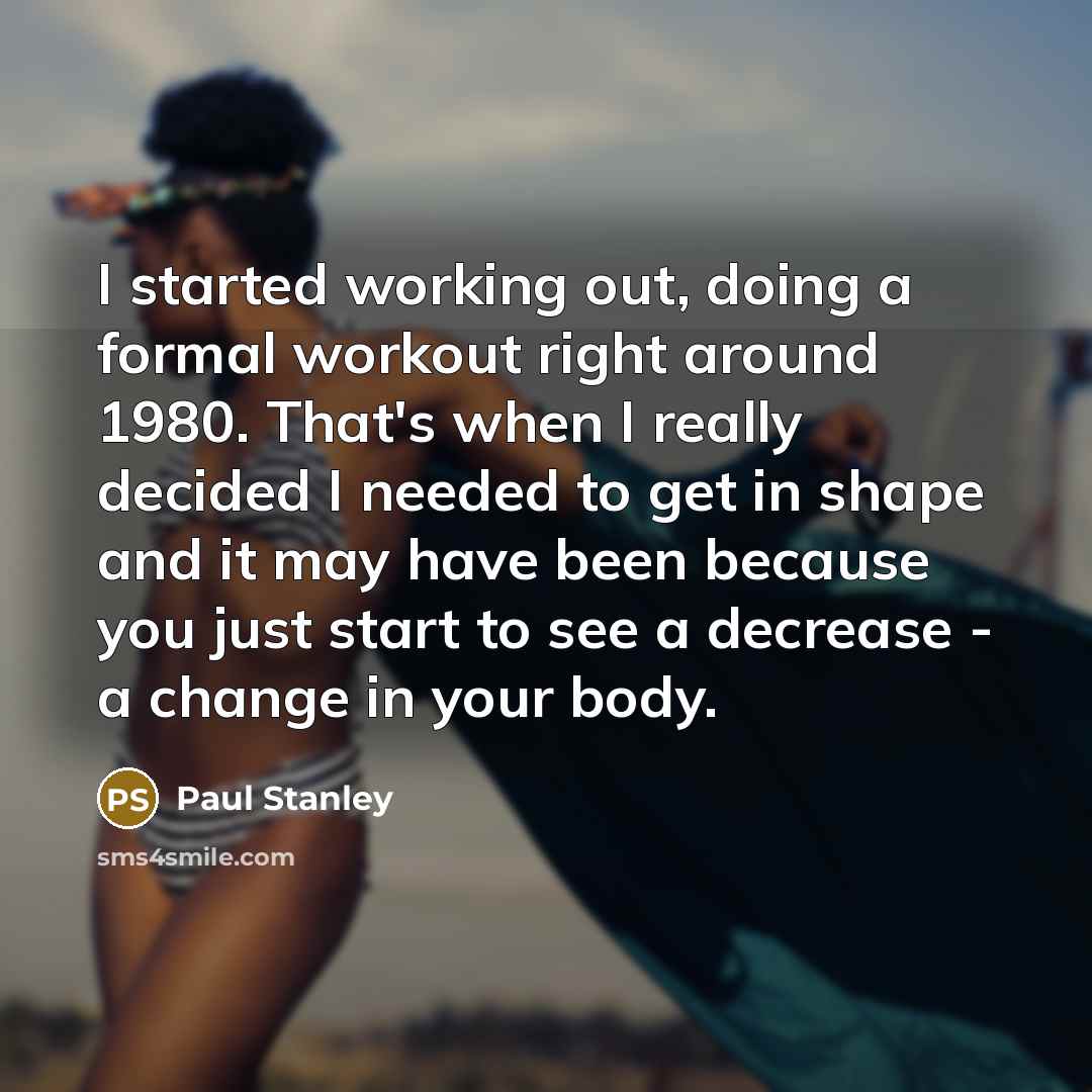 “I started working out, doing a formal workout right around 1980. That's when I really decided I needed to get in shape and it may have been because you just start to see a decrease - a change in your body.” quote by Paul Stanley
