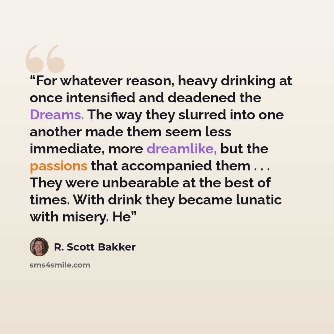 “For whatever reason, heavy drinking at once intensified and deadened the Dreams. The way they slurred into one another made them seem less immediate, more dreamlike, but the passions that accompanied them . . . They were unbearable at the best of times. With drink they became lunatic with misery. He” quote by R. Scott Bakker