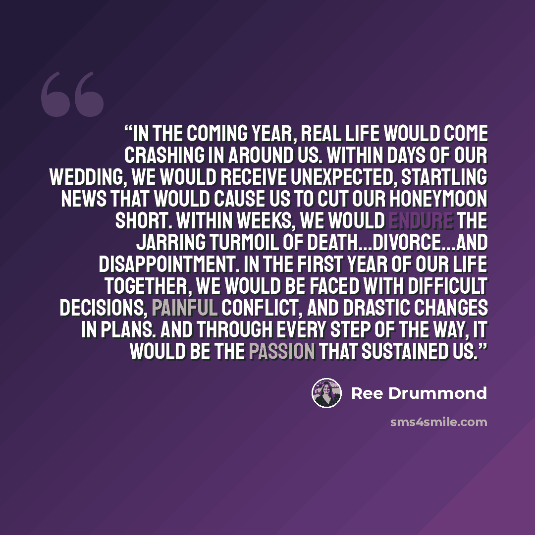 “In the coming year, real life would come crashing in around us. Within days of our wedding, we would receive unexpected, startling news that would cause us to cut our honeymoon short. Within weeks, we would endure the jarring turmoil of death…divorce…and disappointment. In the first year of our…” quote by Ree Drummond