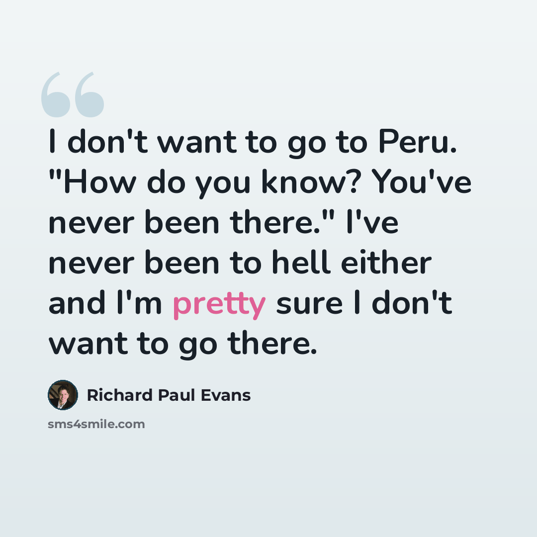 “I don't want to go to Peru. "How do you know? You've never been there." I've never been to hell either and I'm pretty sure I don't want to go there.” quote by Richard Paul Evans