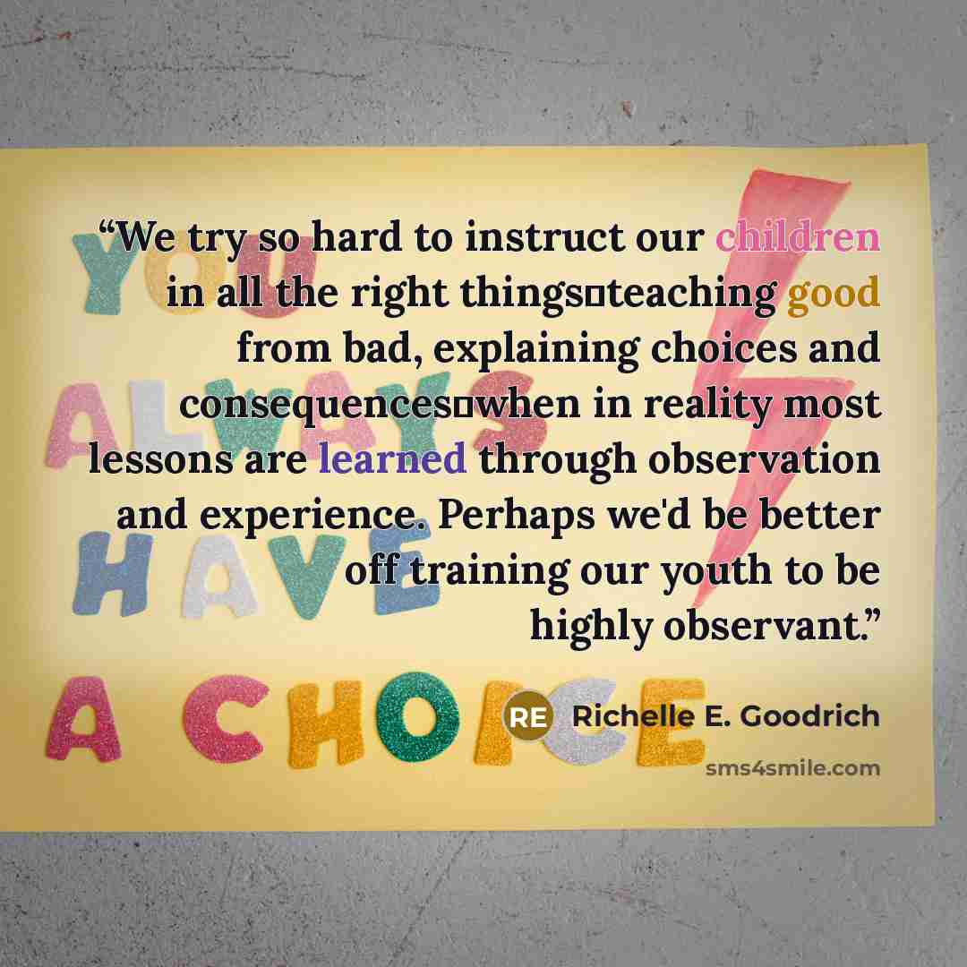 “We try so hard to instruct our children in all the right things―teaching good from bad, explaining choices and consequences―when in reality most lessons are learned through observation and experience. Perhaps we'd be better off training our youth to be highly observant.” quote by Richelle E. Goodrich