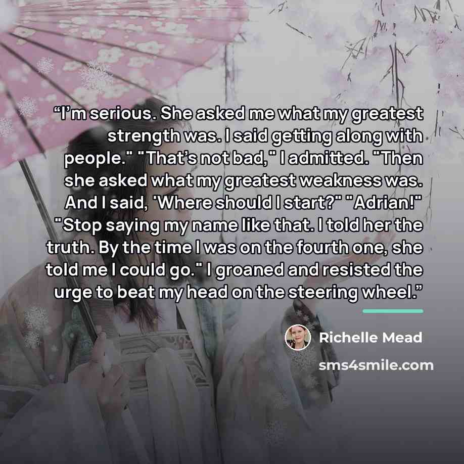 “I'm serious. She asked me what my greatest strength was. I said getting along with people." "That's not bad," I admitted. "Then she asked what my greatest weakness was. And I said, 'Where should I start?" "Adrian!" "Stop saying my name like that. I told her the truth. By the time I was on the…” quote by Richelle Mead