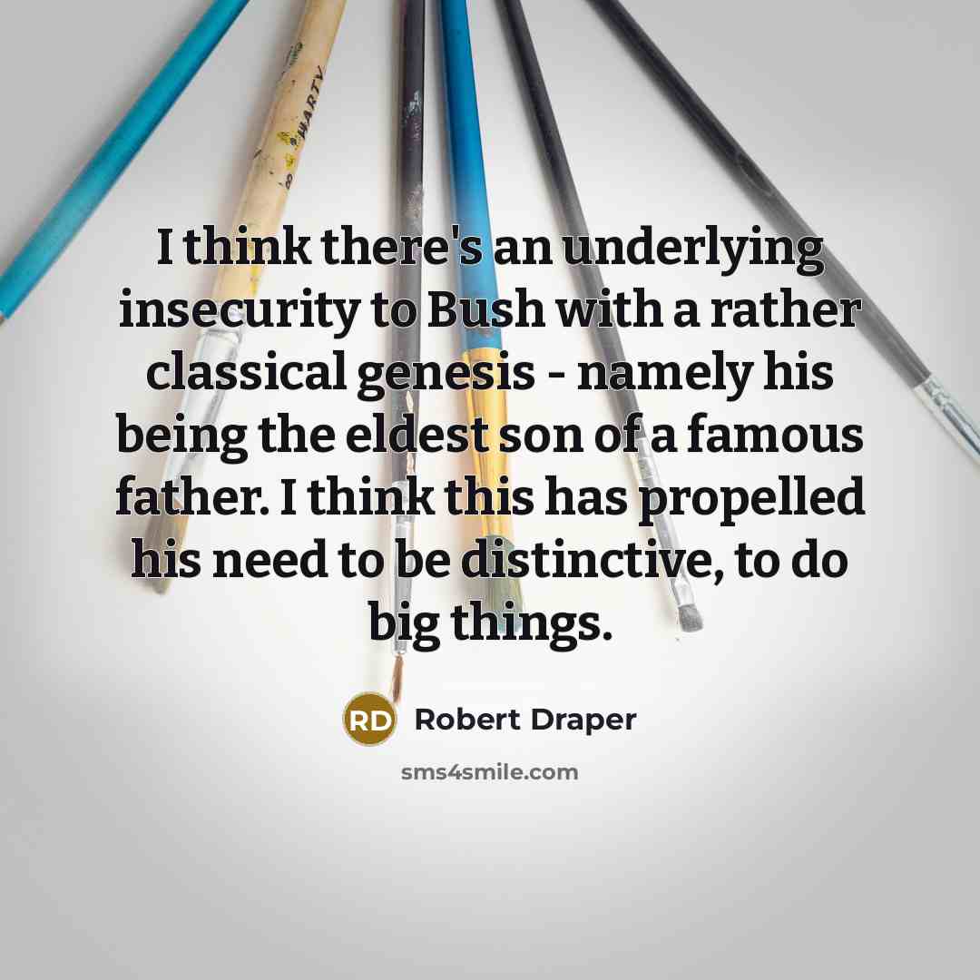 “I think there's an underlying insecurity to Bush with a rather classical genesis - namely his being the eldest son of a famous father. I think this has propelled his need to be distinctive, to do big things.” quote by Robert Draper