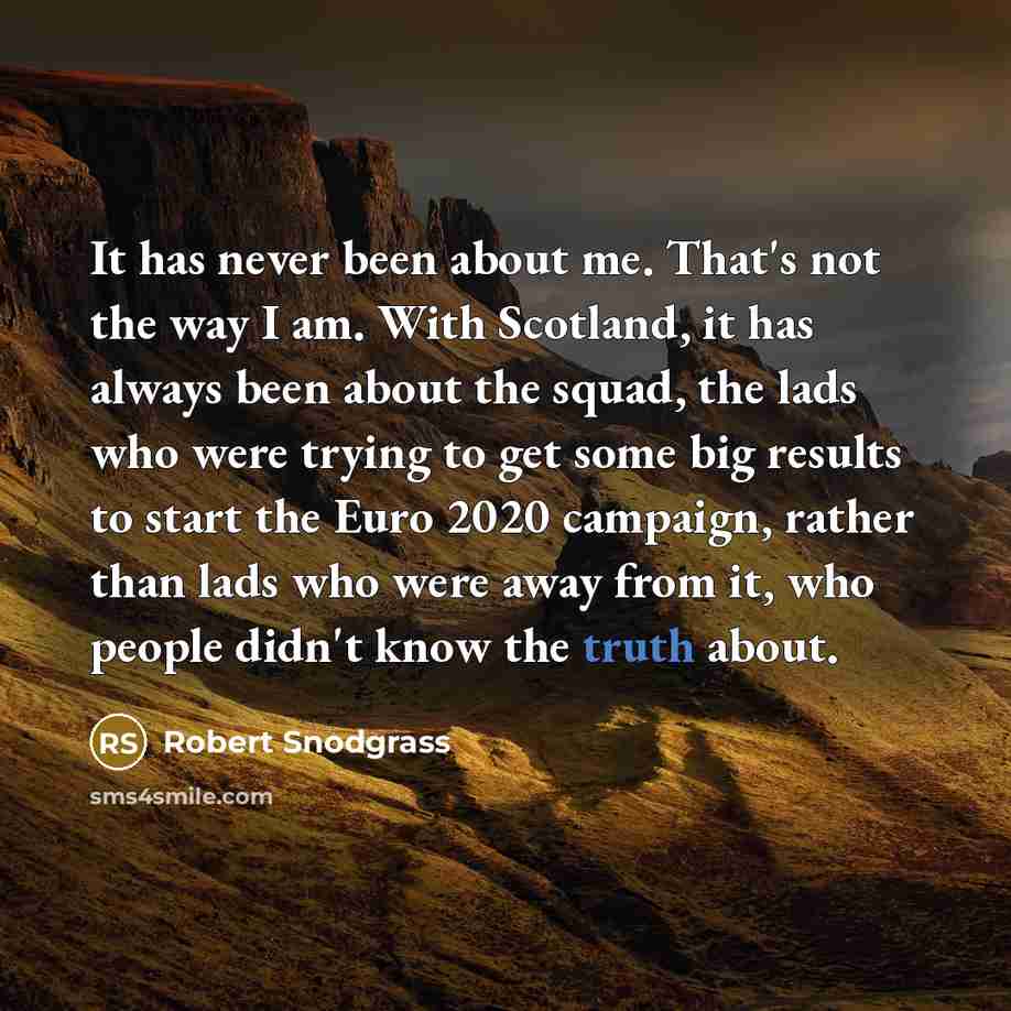 “It has never been about me. That's not the way I am. With Scotland, it has always been about the squad, the lads who were trying to get some big results to start the Euro 2020 campaign, rather than lads who were away from it, who people didn't know the truth about.” quote by Robert Snodgrass