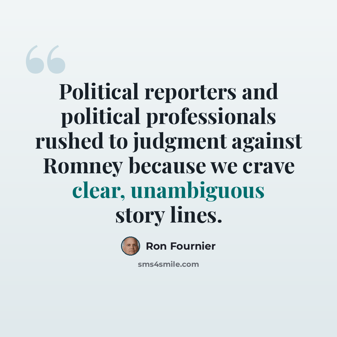 “Political reporters and political professionals rushed to judgment against Romney because we crave clear, unambiguous story lines.” quote by Ron Fournier