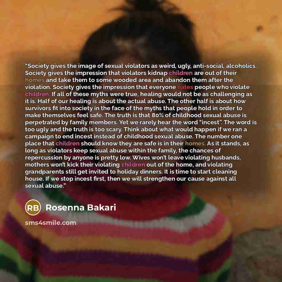 “Society gives the image of sexual violators as weird, ugly, anti-social, alcoholics. Society gives the impression that violators kidnap children are out of their homes and take them to some wooded area and abandon them after the violation. Society gives the impression that everyone hates people…” quote by Rosenna Bakari