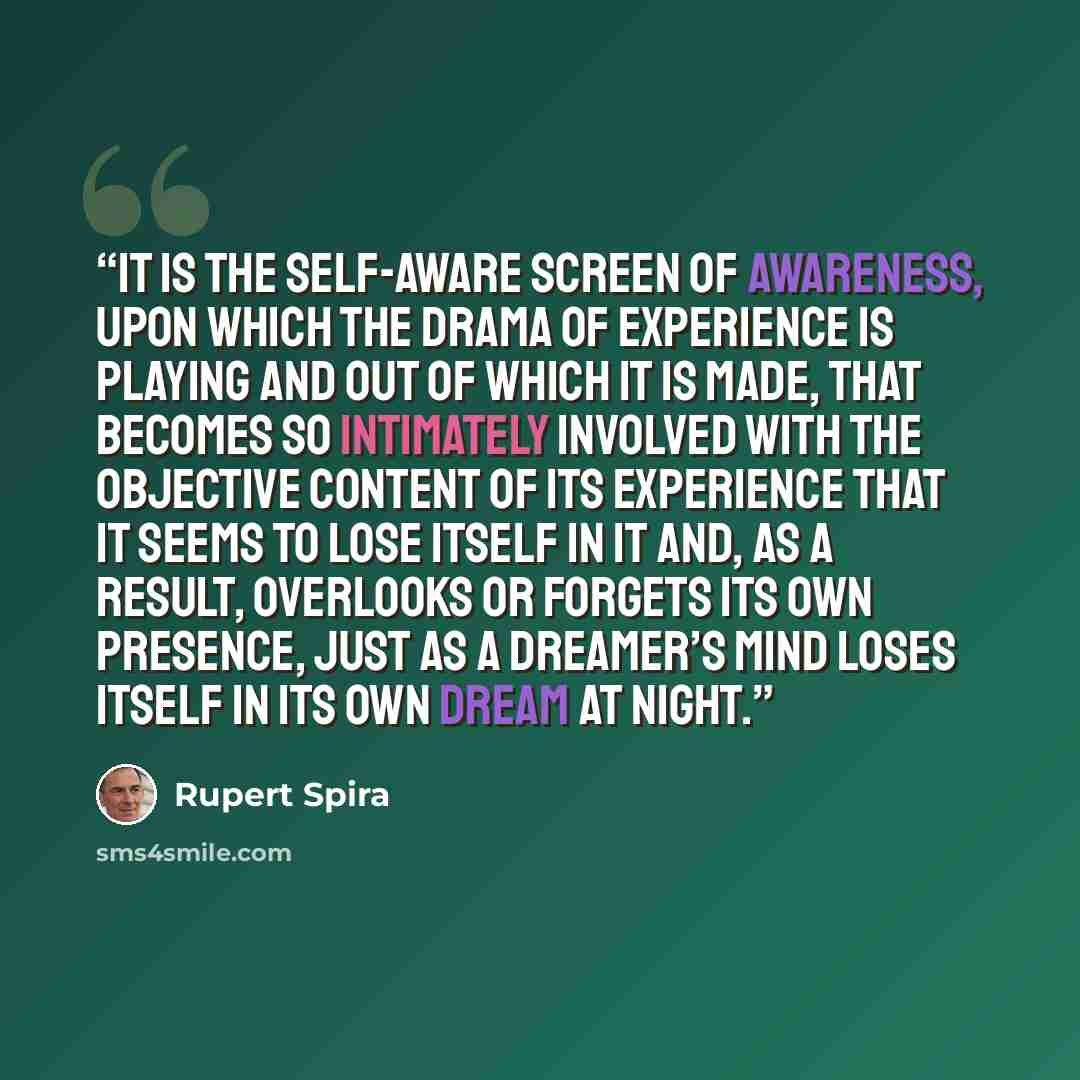 “It is the self-aware screen of awareness, upon which the drama of experience is playing and out of which it is made, that becomes so intimately involved with the objective content of its experience that it seems to lose itself in it and, as a result, overlooks or forgets its own presence, just as…” quote by Rupert Spira