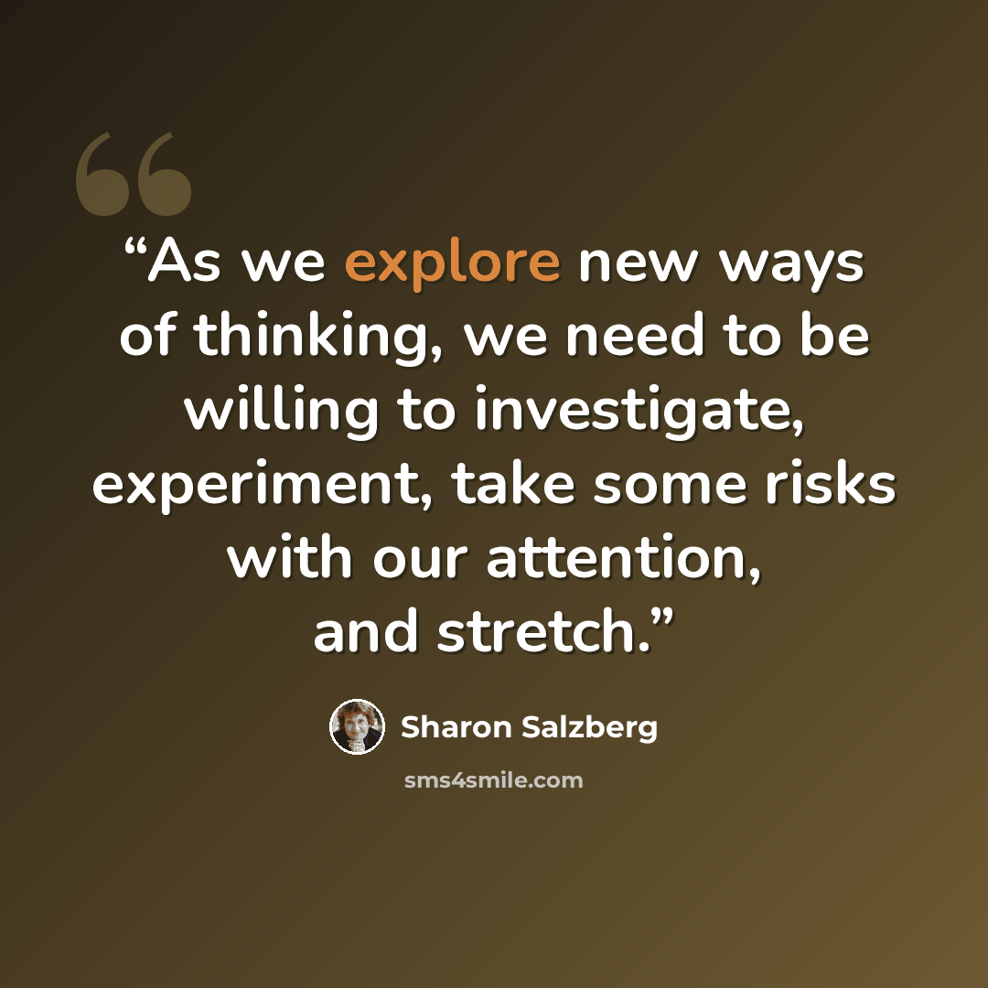 “As we explore new ways of thinking, we need to be willing to investigate, experiment, take some risks with our attention, and stretch.” quote by Sharon Salzberg