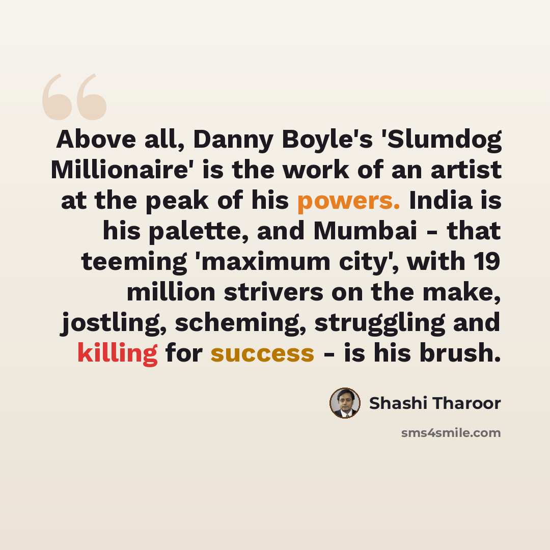“Above all, Danny Boyle's 'Slumdog Millionaire' is the work of an artist at the peak of his powers. India is his palette, and Mumbai - that teeming 'maximum city', with 19 million strivers on the make, jostling, scheming, struggling and killing for success - is his brush.” quote by Shashi Tharoor