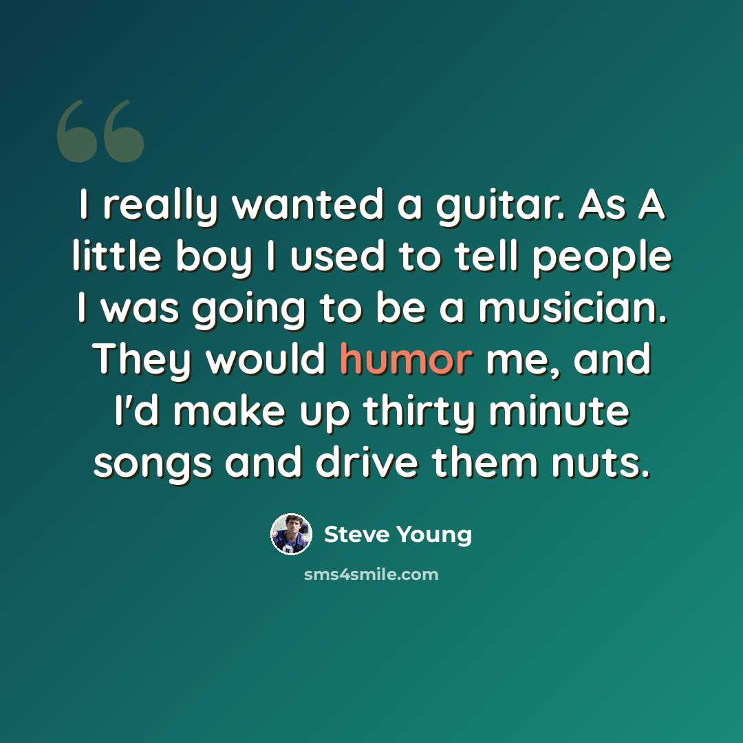 “I really wanted a guitar. As A little boy I used to tell people I was going to be a musician. They would humor me, and I'd make up thirty minute songs and drive them nuts.” quote by Steve Young