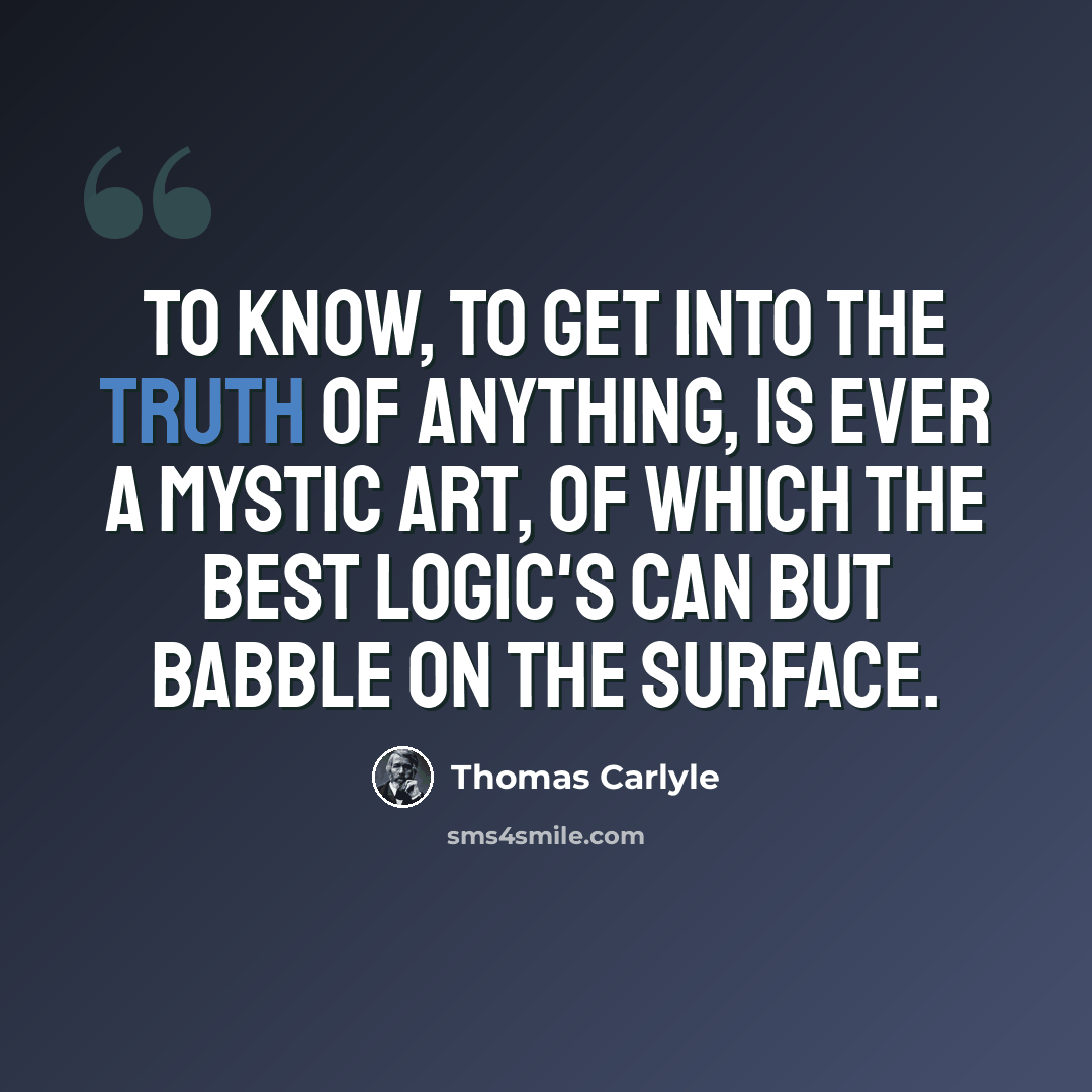 “To know, to get into the truth of anything, is ever a mystic art, of which the best logic's can but babble on the surface.” quote by Thomas Carlyle