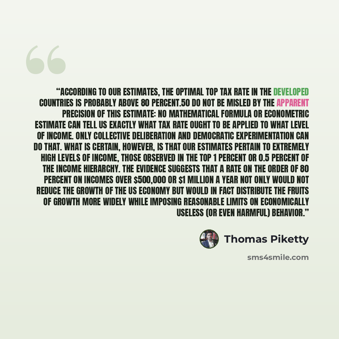 “According to our estimates, the optimal top tax rate in the developed countries is probably above 80 percent.50 Do not be misled by the apparent precision of this estimate: no mathematical formula or econometric estimate can tell us exactly what tax rate ought to be applied to what level of…” quote by Thomas Piketty