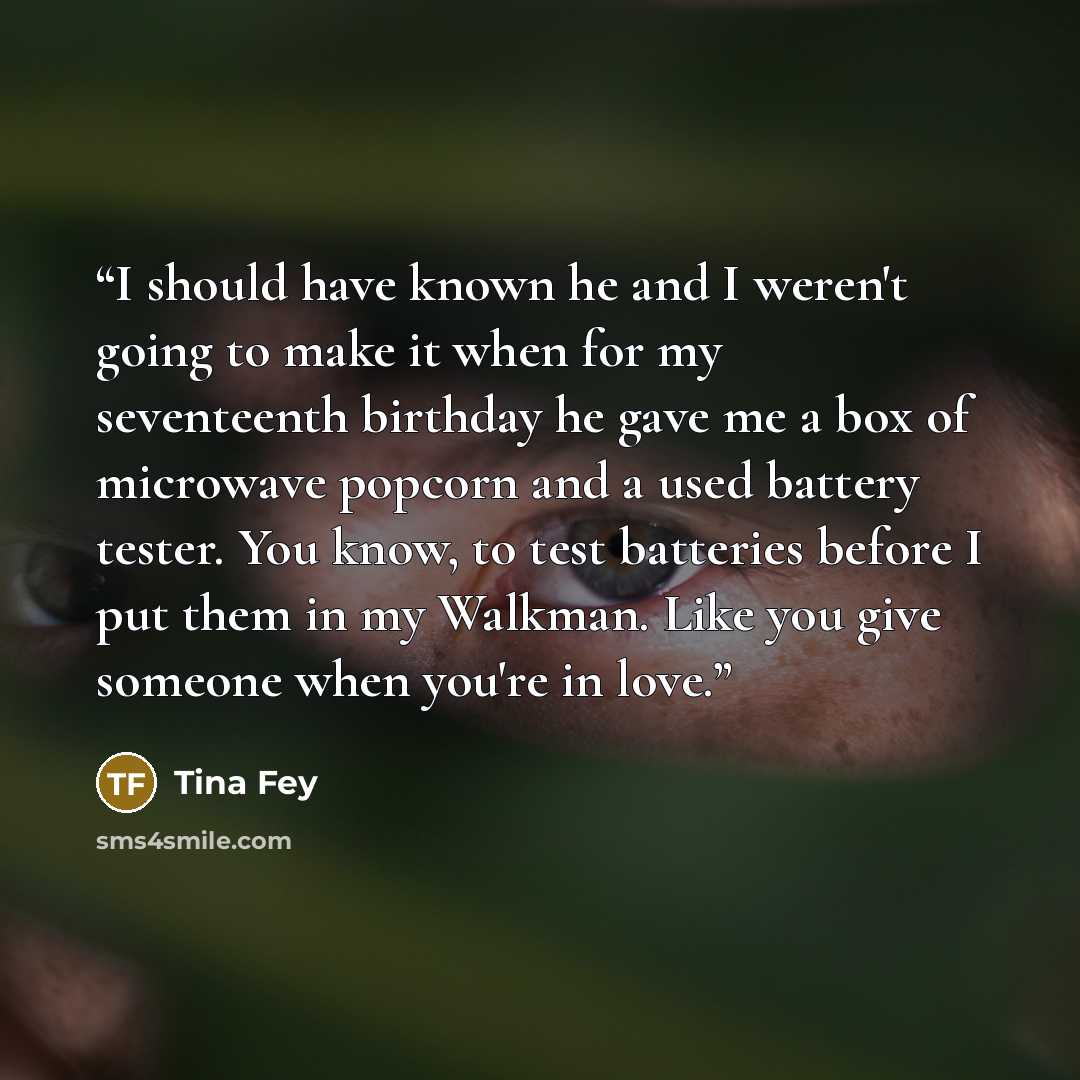 “I should have known he and I weren't going to make it when for my seventeenth birthday he gave me a box of microwave popcorn and a used battery tester. You know, to test batteries before I put them in my Walkman. Like you give someone when you're in love.” quote by Tina Fey