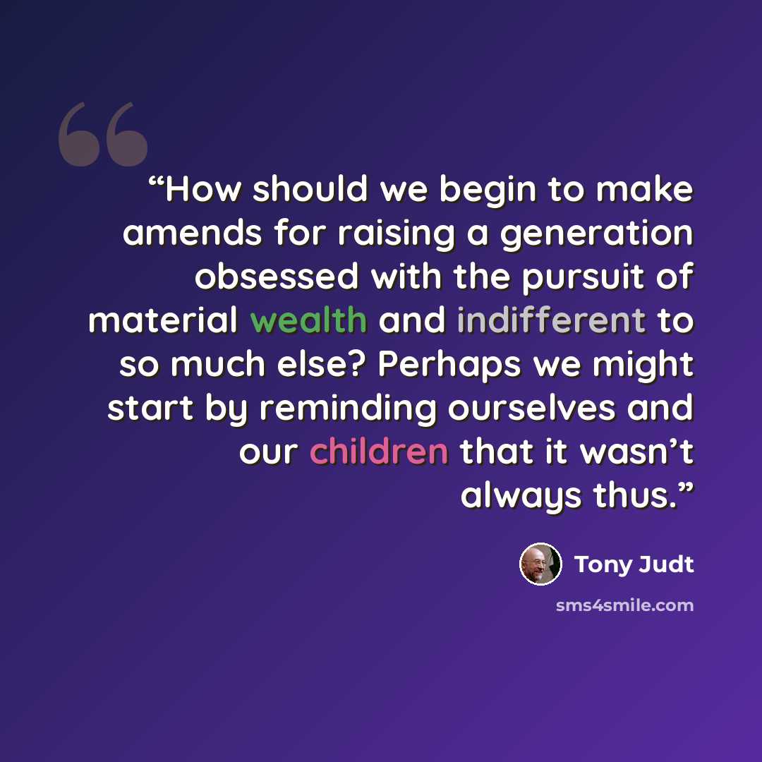 “How should we begin to make amends for raising a generation obsessed with the pursuit of material wealth and indifferent to so much else? Perhaps we might start by reminding ourselves and our children that it wasn’t always thus.” quote by Tony Judt