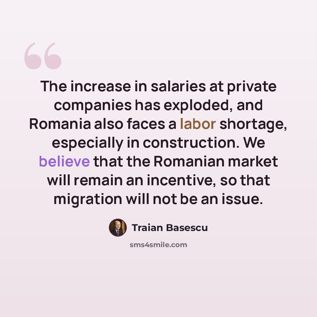 “The increase in salaries at private companies has exploded, and Romania also faces a labor shortage, especially in construction. We believe that the Romanian market will remain an incentive, so that migration will not be an issue.” quote by Traian Basescu