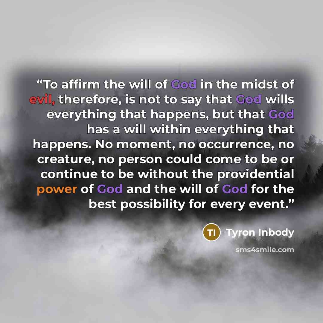 “To affirm the will of God in the midst of evil, therefore, is not to say that God wills everything that happens, but that God has a will within everything that happens. No moment, no occurrence, no creature, no person could come to be or continue to be without the providential power of God and the…” quote by Tyron Inbody