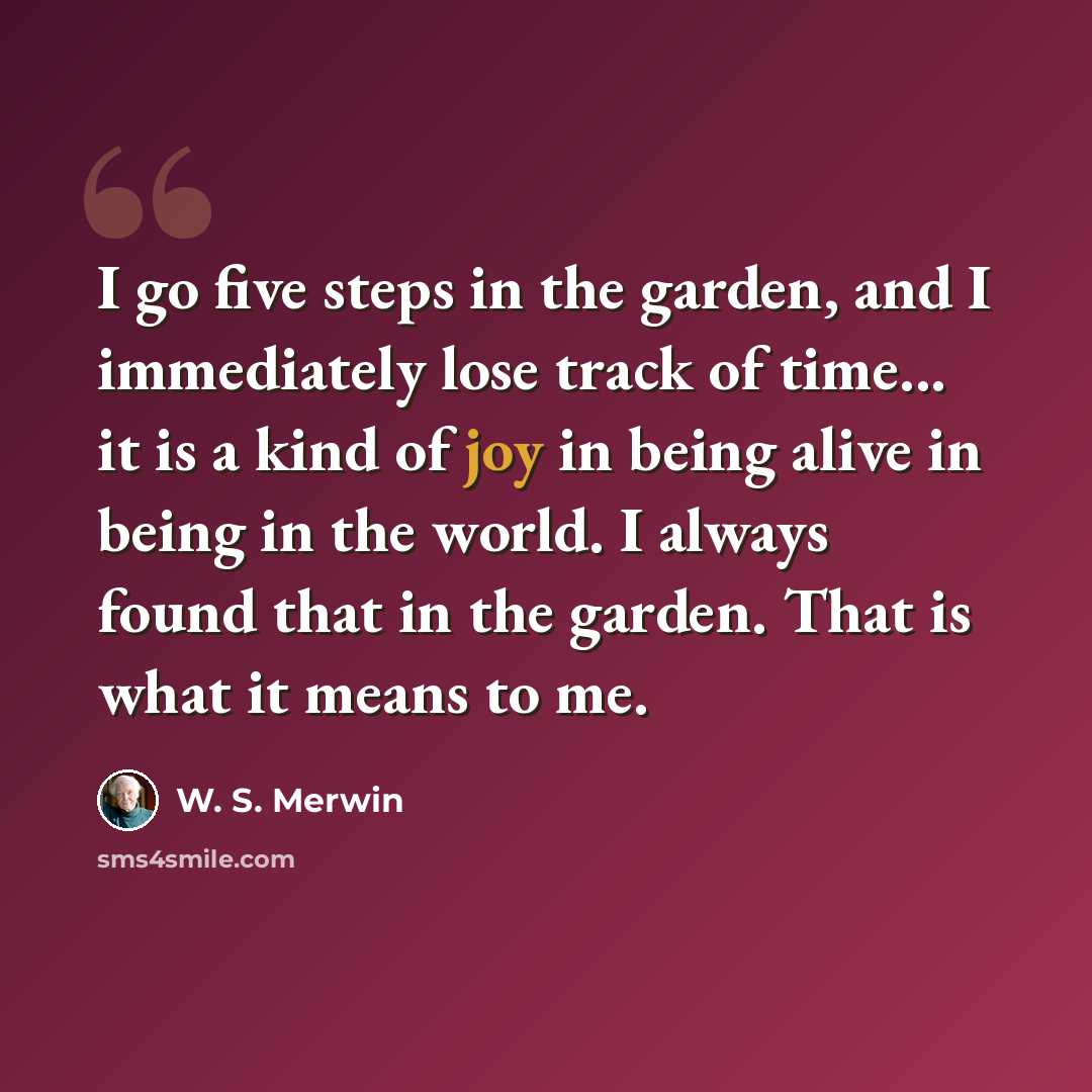 “I go five steps in the garden, and I immediately lose track of time... it is a kind of joy in being alive in being in the world. I always found that in the garden. That is what it means to me.” quote by W. S. Merwin