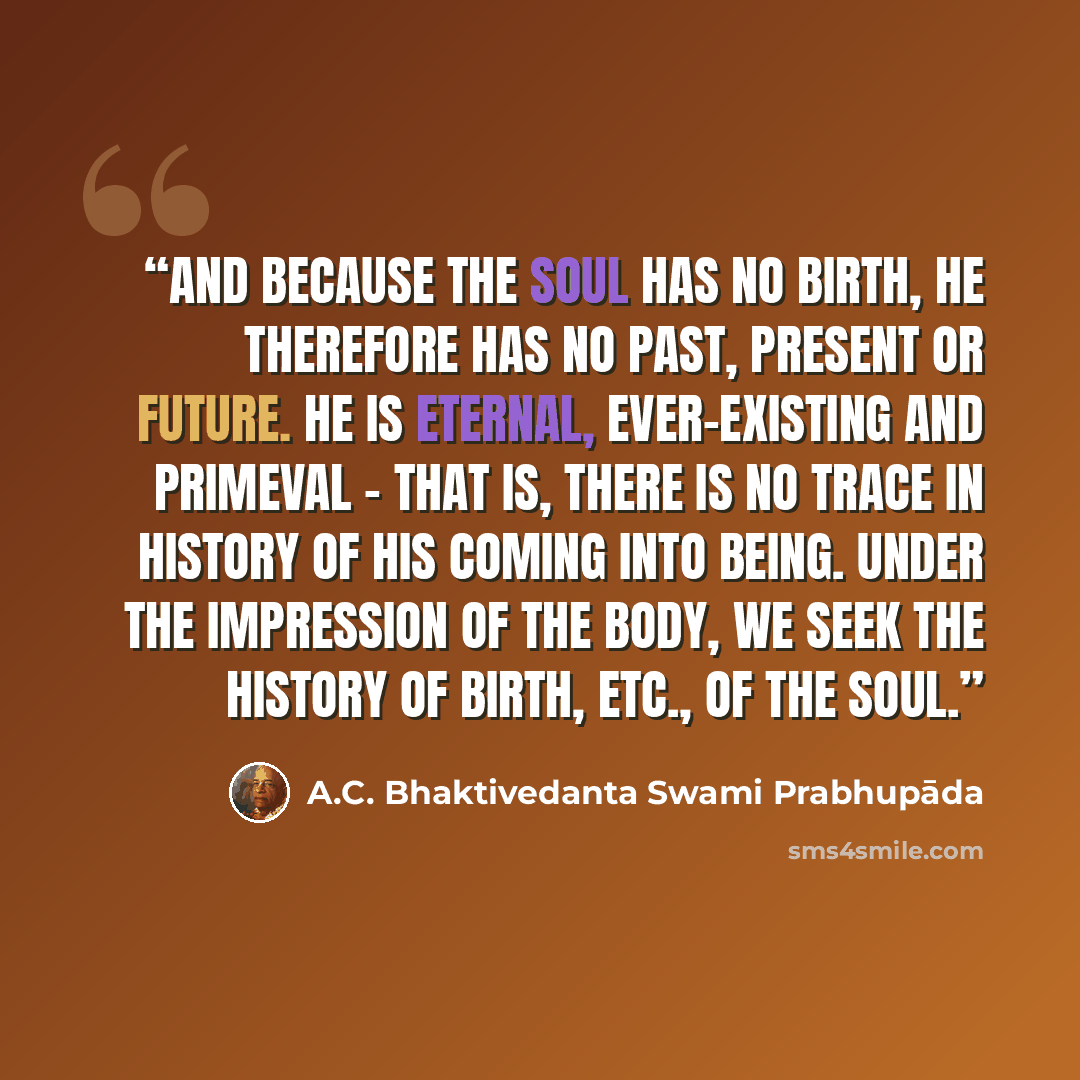 “And because the soul has no birth, he therefore has no past, present or future. He is eternal, ever-existing and primeval – that is, there is no trace in history of his coming into being. Under the impression of the body, we seek the history of birth, etc., of the soul.” quote by A.C. Bhaktivedanta Swami Prabhupāda