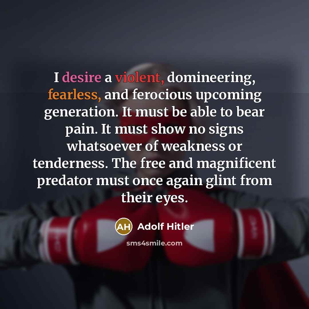 “I desire a violent, domineering, fearless, and ferocious upcoming generation. It must be able to bear pain. It must show no signs whatsoever of weakness or tenderness. The free and magnificent predator must once again glint from their eyes.” quote by Adolf Hitler