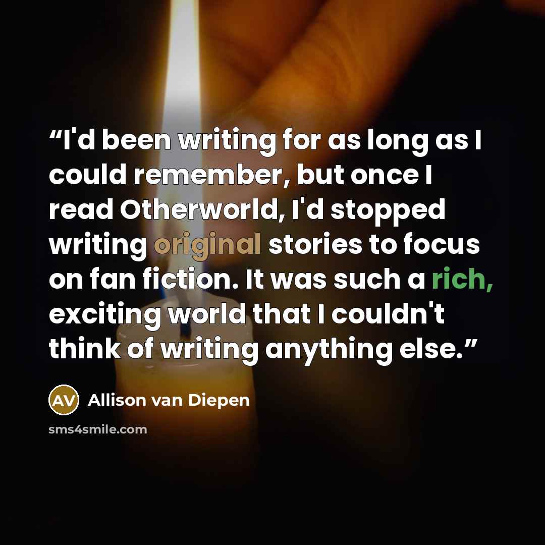 “I'd been writing for as long as I could remember, but once I read Otherworld, I'd stopped writing original stories to focus on fan fiction. It was such a rich, exciting world that I couldn't think of writing anything else.” quote by Allison van Diepen