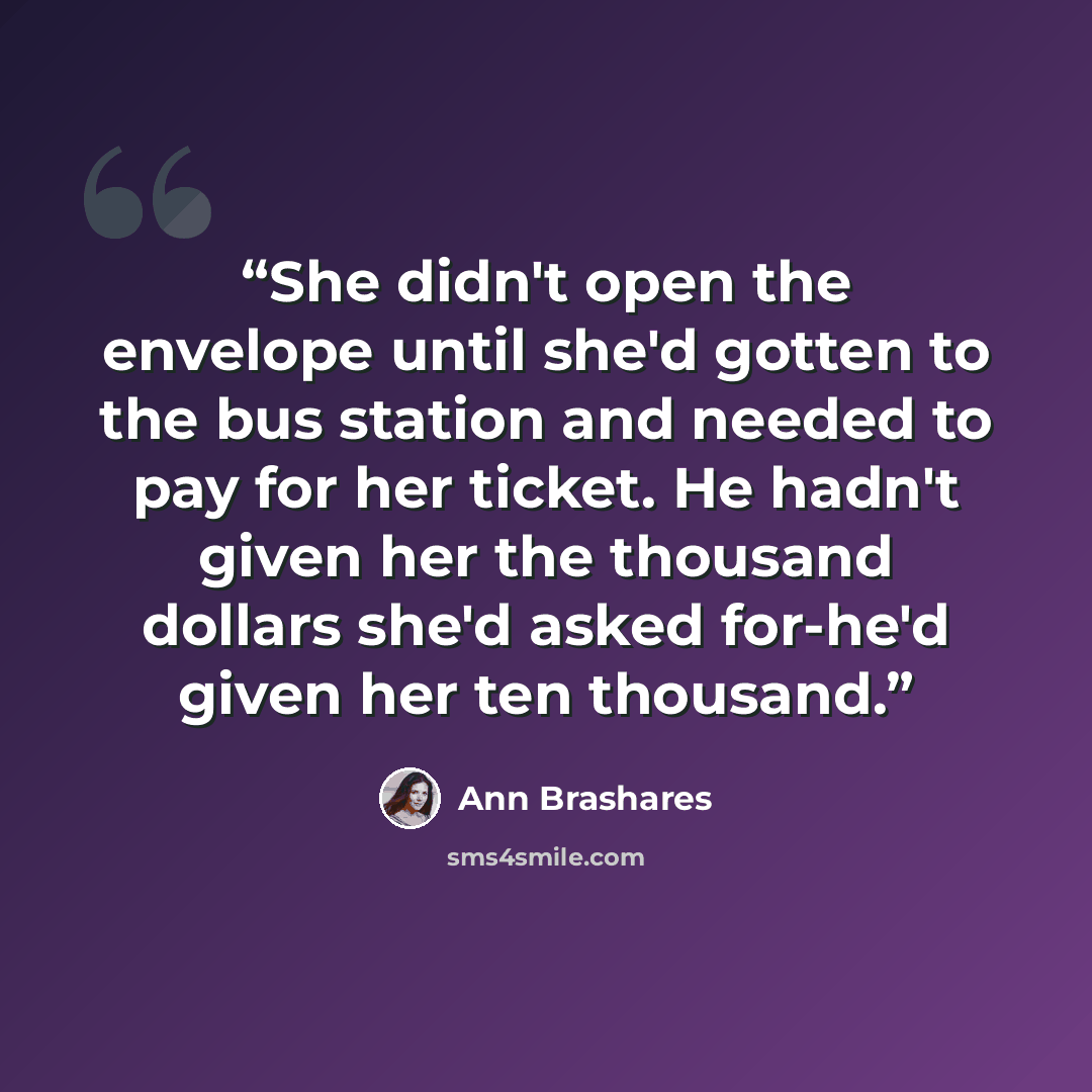 “She didn't open the envelope until she'd gotten to the bus station and needed to pay for her ticket. He hadn't given her the thousand dollars she'd asked for-he'd given her ten thousand.” quote by Ann Brashares