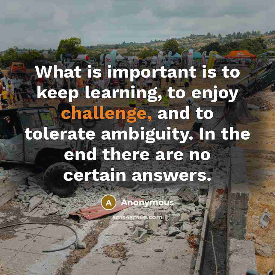“What is important is to keep learning, to enjoy challenge, and to tolerate ambiguity. In the end there are no certain answers.” quote by Anonymous