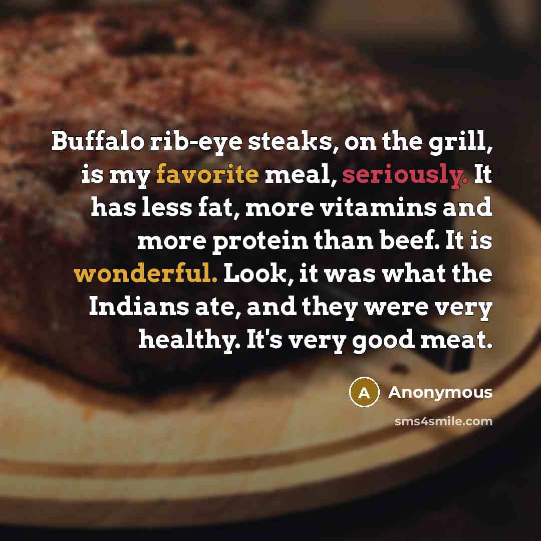 “Buffalo rib-eye steaks, on the grill, is my favorite meal, seriously. It has less fat, more vitamins and more protein than beef. It is wonderful. Look, it was what the Indians ate, and they were very healthy. It's very good meat.” quote by Anonymous