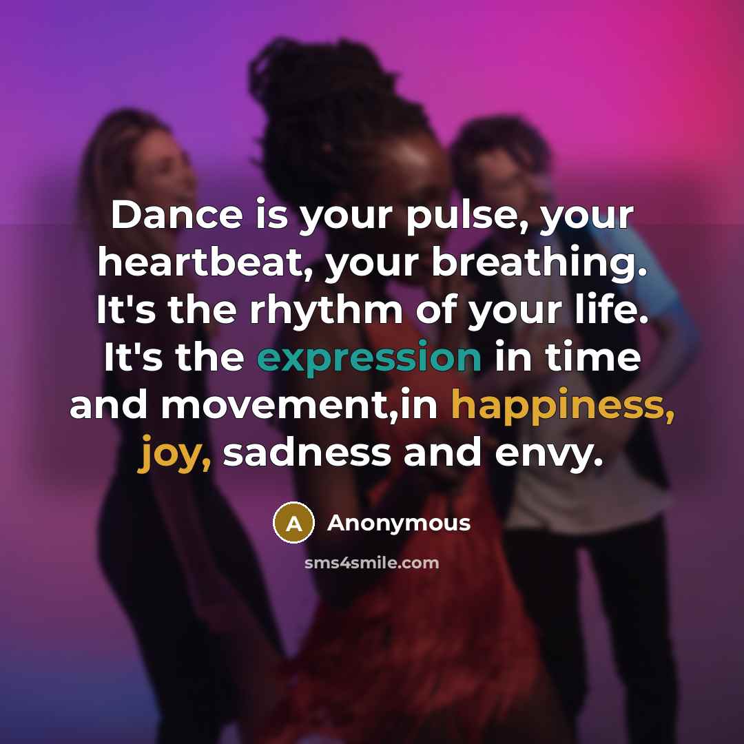 “Dance is your pulse, your heartbeat, your breathing. It's the rhythm of your life. It's the expression in time and movement,in happiness, joy, sadness and envy.” quote by Anonymous